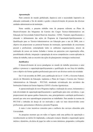 Apresentação
Num contexto de mundo globalizado, depara-se com a necessidade imperativa de
educação continuada a fim de atender a gestão e desenvolvimento de pessoas das diversas
unidades administrativas da instituição.
Neste sentido, o presente trabalho trata da proposta referente ao Plano de
Desenvolvimento dos Integrantes da Carreira dos Cargos Técnico-Administrativos em
Educação da Universidade Federal Rural da Amazônia - UFRA. Tratando especificamente e
elencado o delineamento das ações do Programa de Capacitação/Aperfeiçoamento e
Qualificação para os Técnico-Administrativos em Educação para o ano de 2008, com o
objetivo de proporcionar ao potencial humano da instituição, oportunidades de crescimento
pessoal e profissional, contemplando todos os ambientes organizacionais, através da
realização de cursos em turmas fechadas e turmas em parecerias com organizações afins,
possibilitando reflexão, integração e apropriação de novas competências a serem aplicadas às
rotinas de trabalho, indo ao encontro das ações do planejamento estratégico institucional.
Justificativa
O desenvolvimento de novos paradigmas no mundo do trabalho pressionou o setor
público a promover a capacitação/aperfeiçoamento e qualificação da sua força de trabalho,
com o objetivo de formar quadros profissionais para servir aos diversos setores da sociedade.
Em 11 de novembro de 2005, com a publicação da Lei nº. 11.091, o Governo Federal,
através do Ministério da Educação, implantou o Plano de Cargos e Carreira dos Técnico-
Administrativos da Educação – PCCTAE, atendendo reivindicação dos servidores das
Instituições Federais de Ensino Superior, CEFET e Escolas Agrotécnicas.
A operacionalização do novo Programa implica a realização de cursos, treinamentos e
toda diversidade de capacitação/aperfeiçoamento e qualificação para estes servidores, o que
proporcionará não apenas ganhos financeiros, mas, principalmente a satisfação profissional e
pessoal que uma nova aprendizagem proporciona ao trabalhador. Para atender às normas do
PCCTAE e imbuídos do desejo de ver motivados e cada vez mais desenvolvidos como
profissionais, apresentamos à Reitoria o presente Programa.
A meta é criar incentivos concretos para a melhoria dos serviços oferecidos pela
Universidade.
As pesquisas mostram que em todos os lugares onde uma política de capacitação e
reconhecimento ao mérito foi implantada, a educação avançou. Quando a organização ignora
méritos e deméritos, ela deixa de jogar luz sobre os mais talentosos, preparados e esforçados
 