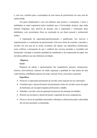 e, com isso, contribui para a acomodação de uma massa de profissionais em uma zona de
mediocridade.
Um passo fundamental é criar um ambiente mais positivo e estimulante, é fazer o
trabalhador se sentir responsável pelos resultados que a Universidade alcançar, algo ainda
bastante longínquo, mas, possível de alcançar com a capacitação e valorização deste
trabalhador, com investimento firme na construção de um futuro pessoal e institucional
melhor.
A legitimação da capacitação/aperfeiçoamento e qualificação veio reavivar o
empoderamento e o sentimento de pertencimento. Esta nova forma de conceber e perceber o
servidor, faz com que ele se inclua, revelando, não apenas, sua importância institucional,
como reafirma o pressuposto de que a melhoria dos serviços prestados à sociedade está
diretamente vinculada à constante qualidade do atendimento e da compreensão do papel dos
servidores públicos nas mais diferentes atividades.
Objetivos
Geral
Despertar do talento e aprimoramento das competências pessoais, interpessoais,
técnicas, sócio-artísticas, culturais, de saúde, segurança e qualidade de vida, dentro de uma
visão holística, trabalhando aspectos do corpo, racional, físico, emocional e espiritual.
Específicos
• Promover a capacitação permanente do servidor como requisito de sua valorização;
• Contribuir para o desenvolvimento do pensamento crítico do servidor acerca do papel
da Instituição, de seu papel enquanto profissional e cidadão;
• Subsidiar o servidor a fim da superação do processo de alienação do trabalho;
• Permitir aos servidores o desenvolvimento e aquisição de novas competências;
• Elevar os níveis de qualidade otimizando a eficiência e eficácia buscando a efetividade
dos serviços prestados à comunidade;
 