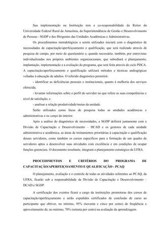 Sua implementação na Instituição tem a co-responsabilidade do Reitor da
Universidade Federal Rural da Amazônia, da Superintendência de Gestão e Desenvolvimento
de Pessoas - SGDP e dos Dirigentes das Unidades Acadêmicas e Administrativas.
Os procedimentos metodológicos a serem utilizados iniciará com o diagnóstico de
necessidades de capacitação/aperfeiçoamento e qualificação, que será realizado através de
pesquisa de campo, por meio de questionário e, quando necessário, também, por entrevistas
individualizadas nos próprios ambientes organizacionais, que subsidiará o planejamento,
implantação, implementação e a avaliação do programa, que será feita através do ciclo PDCA.
A capacitação/aperfeiçoamento e qualificação utilizará métodos e técnicas andragógicas
voltadas à educação de adultos. O referido diagnóstico permitirá:
- identificar as deficiências pessoais e institucionais, quanto à melhoria dos serviços
oferecida;
- levantar informações sobre o perfil do servidor no que refere as suas competências e
nível de satisfação; e
- analisar a relação produtividade/metas da unidade.
Serão utilizados como lócus de pesquisa todas as unidades acadêmicas e
administrativas e os campi do interior.
Após a análise do diagnóstico de necessidades, a SGDP definirá juntamente com a
Divisão de Capacitação e Desenvolvimento – DCAD e os gestores de cada unidade
administrativa e acadêmica, as áreas de treinamentos prioritárias à capacitação e qualificação
desses servidores, como também os cursos específicos para a formação de um quadro de
servidores aptos a desenvolver suas atividades com excelência e em condições de ocupar
funções gerenciais. O documento resultante, integrará o planejamento estratégico da UFRA.
PROCEDIMENTOS E CRITÉRIOS DO PROGRAMA DE
CAPACITAÇÃO/APERFEIÇOAMENTO E QUALIFICAÇÃO - PCAQ
O planejamento, avaliação e o controle de todas as atividades referentes ao PCAQ, da
UFRA, ficarão sob a responsabilidade da Divisão de Capacitação e Desenvolvimento –
DCAD e SGDP.
A certificação dos eventos ficará a cargo da instituições promotoras dos cursos de
capacitação/aperfeiçoamento e serão expedidos certificados de conclusão de curso ao
participante que obtiver, no mínimo, 95% (noventa e cinco por cento) de freqüência e
aproveitamento de, no mínimo, 70% (setenta por cento) na avaliação da aprendizagem.
 