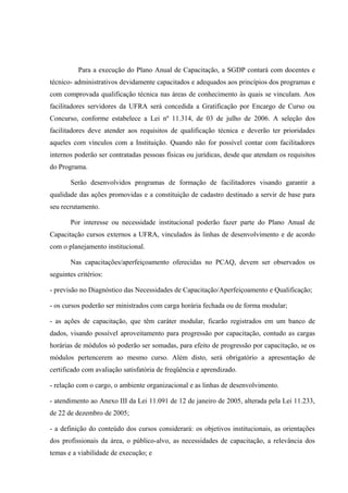 Para a execução do Plano Anual de Capacitação, a SGDP contará com docentes e
técnico- administrativos devidamente capacitados e adequados aos princípios dos programas e
com comprovada qualificação técnica nas áreas de conhecimento às quais se vinculam. Aos
facilitadores servidores da UFRA será concedida a Gratificação por Encargo de Curso ou
Concurso, conforme estabelece a Lei nº 11.314, de 03 de julho de 2006. A seleção dos
facilitadores deve atender aos requisitos de qualificação técnica e deverão ter prioridades
aqueles com vínculos com a Instituição. Quando não for possível contar com facilitadores
internos poderão ser contratadas pessoas físicas ou jurídicas, desde que atendam os requisitos
do Programa.
Serão desenvolvidos programas de formação de facilitadores visando garantir a
qualidade das ações promovidas e a constituição de cadastro destinado a servir de base para
seu recrutamento.
Por interesse ou necessidade institucional poderão fazer parte do Plano Anual de
Capacitação cursos externos a UFRA, vinculados às linhas de desenvolvimento e de acordo
com o planejamento institucional.
Nas capacitações/aperfeiçoamento oferecidas no PCAQ, devem ser observados os
seguintes critérios:
- previsão no Diagnóstico das Necessidades de Capacitação/Aperfeiçoamento e Qualificação;
- os cursos poderão ser ministrados com carga horária fechada ou de forma modular;
- as ações de capacitação, que têm caráter modular, ficarão registrados em um banco de
dados, visando possível aproveitamento para progressão por capacitação, contudo as cargas
horárias de módulos só poderão ser somadas, para efeito de progressão por capacitação, se os
módulos pertencerem ao mesmo curso. Além disto, será obrigatório a apresentação de
certificado com avaliação satisfatória de freqüência e aprendizado.
- relação com o cargo, o ambiente organizacional e as linhas de desenvolvimento.
- atendimento ao Anexo III da Lei 11.091 de 12 de janeiro de 2005, alterada pela Lei 11.233,
de 22 de dezembro de 2005;
- a definição do conteúdo dos cursos considerará: os objetivos institucionais, as orientações
dos profissionais da área, o público-alvo, as necessidades de capacitação, a relevância dos
temas e a viabilidade de execução; e
 