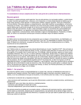 1
Los 7 hábitos de la gente altamente efectiva
Poderosas lecciones de cambio personal
Autor: Stephen Covey
Te recomendamos la lectura completa de este libro como parte de tu camino hacia la libertad financiera.
Resumen general
No importa a cuántas personas usted supervise, hay una sola persona a la cual puede cambiar: a usted mismo.
La mejor inversión que puede hacer, entonces, es en mejorarse a sí mismo desarrollando los hábitos que le
harán mejor persona y mejor gerente. Si usted quiere cambiar cualquier situación, tiene que comportarse
en forma distinta. Pero para cambiar su comportamiento, antes debe modificar sus paradigmas, su forma de
interpretar el mundo. “Los 7 hábitos” presentan una nueva forma para cambiar estos paradigmas, al instaurar
nuevos hábitos que le permitirán escapar de la inercia y encaminarse hacia sus objetivos. Los tres primeros
hábitos tratan del auto-dominio. Es decir, están orientados a lograr el crecimiento de la personalidad para
obtener la independencia. Los siguientes tres hábitos tratan de las relaciones con los demás, trabajo en
equipo, cooperación y comunicaciones; están orientados a lograr la interdependencia. Finalmente, el hábito
siete, se refiere a la renovación continua que le llevará a entender mejor los hábitos restantes.
Los hábitos
Un hábito está en la intersección de tres componentes que se solapan: el Conocimiento, las Habilidades y el
Deseo (o actitud). El Conocimiento le indica qué hacer y por qué. Las Habilidades le enseñan cómo hacer las
cosas. El Deseo es la motivación, sus ganas de hacerlas. Para convertir un comportamiento en un hábito,
necesita de los tres componentes.
La efectividad y el equilibrio P/CP
Los 7 hábitos están en armonía con la ley natural denominada por el autor “equilibrio P/CP”. Este principio se
ilustra mejor con la conocida fábula de Aesop: Un día, un granjero pobre descubre un huevo de oro en el nido
de su gallina. El no puede creer la suerte que tuvo. Sin embargo, cada día que pasa, aparece un huevo nuevo,
haciéndolo millonario. Pero a la vez, se vuelve codicioso e impaciente, decide matar a la gallina para obtener
todos los huevos a la vez, sin tener que esperar de un día al otro. Pero al abrir la gallina, se da cuente que no
hay huevos de oro en su interior. Esto ilustra la ley de la efectividad. Muchos piensan que ser efectivo es sacar
todos los huevos tan rápido como sea posible. Pero para ser realmente efectivo, necesita los huevos y la gallina
que los produzca. De allí la necesidad de equilibrio entre P (la producción, es decir los huevos) y la CP (la
capacidad de producir, en Inglés Production Capability, o sea la gallina). Sobre este equilibrio gira el verdadero
significado de la efectividad en todas las áreas de su vida. Este principio se puede aplicar a cualquier tipo de
activo: las personas que supervisa, los equipos que maneja, su salud, sus finanzas personales y sus relaciones
con otras personas en su hogar o en el trabajo.
Hábito 1 – Ser proactivo
Ser proactivo significa tomar la responsabilidad por su propia vida, ejercitar la habilidad de seleccionar su
respuesta ante cualquier estímulo. Esto implica comportarse según su decisión consciente, basado en sus
valores, no en las condiciones en las que se encuentra, ni en la forma como fue criado, ni en su carga genética.
La libertad en la elección de su respuesta se basa en:
- Auto-conciencia (self awareness): que le permite diferenciarse a usted de su estado de ánimo, sentimientos y
pensamientos.
- Imaginación: para crear ideas mas allá de su realidad presente.
- Conciencia: para distinguir lo bueno de lo malo.
- Voluntad independiente: para actuar basado en su autoconciencia.
Una persona proactiva es guiada por sus propios valores, a diferencia de la persona reactiva, quien entrega el
control sobres sus decisiones, dejando que el comportamiento y las opiniones de los demás le digan cómo se
deben sentir. Una vez que entienda esta diferencia, le quedará claro por qué nadie le puede hacer sentir mal a
menos que usted se lo permita.
 