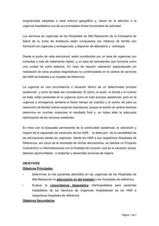 singularizada adaptada a cada entorno geográfico y, tienen en la atención a la
urgencia hospitalaria una de sus principales líneas funcionales de actividad.


Los servicios de urgencias de los Hospitales de Alta Resolución de la Consejería de
Salud de la Junta de Andalucía están compuestos por médicos de familia con
formación en urgencias y emergencias, y disponen de laboratorio y radiología.


Desde el punto de vista estructural, están constituidos por un área de urgencias con
consultas y sala de tratamiento rápido, y un área de polivalentes que funciona como
una unidad de corta estancia. En caso de requerir valoración especializada y/o
realización de otras pruebas diagnósticas no contempladas en la cartera de servicios
del HAR se traslada a su hospital de referencia.


La urgencia es una circunstancia o situación dentro de un determinado proceso
asistencial y como tal debe ser considerada. El cómo, el quién, el dónde y el cuándo
se trata, están presentes en la urgencia como en todo proceso asistencial, pero en la
urgencia y emergencia sanitaria el factor tiempo (el cuándo) y el centro útil para su
resolución (el dónde) cobran especial importancia, porque el acierto en ambos factores
determina en muchas ocasiones el resultado final y, en todas ellas la adecuada
optimización de los recursos existentes.


En línea con la búsqueda permanente de la continuidad asistencial, la valoración y
mejora de la capacidad de resolución de los HAR, la detección de la variabilidad de
las derivaciones desde las urgencias desde los HAR a sus respectivos Hospitales de
Referencia, así como de la idoneidad de dichas derivaciones, se plantea un Proyecto
multicéntrico e interinstitucional con la finalidad de conocer cual es la situación actual,
detectar oportunidades, e implantar y desarrollar acciones de mejora.


OBJETIVOS
Objetivos Principales

-      Determinar en los pacientes atendidos en las urgencias de los Hospitales de
       Alta Resolución la adecuación en del traslado a los Hospitales de referencia.
-      Evaluar la concordancia diagnóstica interhospitalaria para pacientes
       trasladados de los Servicios de Urgencias Hospitalarias de los HAR a
       respectivos hospitales de referencia.
Objetivos Secundarios



                                                                                Página 3 de 8
 