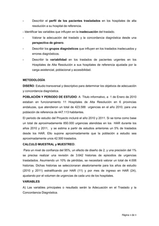 -      Describir el perfil de los pacientes trasladados en los hospitales de alta
       resolución a su hospital de referencia.
- Identificar las variables que influyen en la inadecuación del traslado.

-      Valorar la adecuación del traslado y la concordancia diagnóstica desde una
       perspectiva de género.
-      Describir los grupos diagnósticos que influyen en los traslados inadecuados y
       errores diagnósticos.
-      Describir la variabilidad en los traslados de pacientes urgentes en los
       Hospitales de Alta Resolución a sus hospitales de referencia ajustada por la
       carga asistencial, poblacional y accesibilidad.


METODOLOGÍA
DISEÑO: Estudio transversal y descriptivo para determinar los objetivos de adecuación
y concordancia diagnóstica.
POBLACIÓN Y PERIODO DE ESTUDIO: A Titulo informativo, a 1 de Enero de 2010
estaban en funcionamiento 11 Hospitales de Alta Resolución en 6 provincias
andaluzas, que atendieron un total de 423.588 urgencias en el año 2010, para una
población de referencia de 447.113 habitantes.
El periodo de estudio del Proyecto incluirá el año 2010 y 2011. Si se toma como base
un total de aproximadamente 850.000 urgencias atendidas en los HAR durante los
años 2010 y 2011, y se estima a partir de estudios anteriores un 5% de traslados
desde los HAR. Ello supone aproximadamente que la población a estudio sea
aproximadamente unos 42.500 traslados.
CALCULO MUESTRAL y MUESTREO:
Para un nivel de confianza del 95%, un efecto de diseño de 2, y una precisión del 1%
se precisa realizar una revisión de 3.642 historias de episodios de urgencias
trasladados. Asumiendo un 10% de pérdidas, se necesitará valorar un total de 4.006
historias. Dichas historias se seleccionaran aleatoriamente para los años de estudio
(2010 y 2011) estratificando por HAR (11) y por mes de ingreso en HAR (24),
ajustando por el volumen de urgencias de cada uno de los hospitales.
VARIABLES

A) Las variables principales o resultado serán la Adecuación en el Traslado y la
Concordancia Diagnóstica.




                                                                            Página 4 de 8
 
