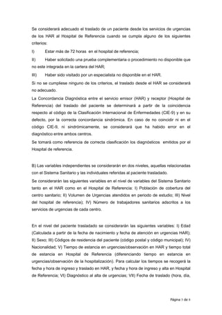 Se considerará adecuado el traslado de un paciente desde los servicios de urgencias
de los HAR al Hospital de Referencia cuando se cumpla alguno de los siguientes
criterios:
I)      Estar más de 72 horas en el hospital de referencia;
II)     Haber solicitado una prueba complementaria o procedimiento no disponible que
no este integrada en la cartera del HAR;
III)    Haber sido visitado por un especialista no disponible en el HAR.
Si no se cumpliese ninguno de los criterios, el traslado desde el HAR se considerará
no adecuado.
La Concordancia Diagnóstica entre el servicio emisor (HAR) y receptor (Hospital de
Referencia) del traslado del paciente se determinará a partir de la coincidencia
respecto al código de la Clasificación Internacional de Enfermedades (CIE-9) y en su
defecto, por la correcta concordancia sindrómica. En caso de no coincidir ni en el
código CIE-9, ni sindrómicamente, se considerará que ha habido error en el
diagnóstico entre ambos centros.
Se tomará como referencia de correcta clasificación los diagnósticos emitidos por el
Hospital de referencia.


B) Las variables independientes se considerarán en dos niveles, aquellas relacionadas
con el Sistema Sanitario y las individuales referidas al paciente trasladado.
Se considerarán las siguientes variables en el nivel de variables del Sistema Sanitario
tanto en el HAR como en el Hospital de Referencia: I) Población de cobertura del
centro sanitario; II) Volumen de Urgencias atendidos en periodo de estudio; III) Nivel
del hospital de referencia); IV) Número de trabajadores sanitarios adscritos a los
servicios de urgencias de cada centro.


En el nivel del paciente trasladado se considerarán las siguientes variables: I) Edad
(Calculada a partir de la fecha de nacimiento y fecha de atención en urgencias HAR);
II) Sexo; III) Códigos de residencia del paciente (código postal y código municipal); IV)
Nacionalidad; V) Tiempo de estancia en urgencias/observación en HAR y tiempo total
de estancia en Hospital de Referencia (diferenciando tiempo en estancia en
urgencias/observación de la hospitalización). Para calcular los tiempos se recogerá la
fecha y hora de ingreso y traslado en HAR, y fecha y hora de ingreso y alta en Hospital
de Referencia; VI) Diagnóstico al alta de urgencias; VII) Fecha de traslado (hora, día,




                                                                                Página 5 de 8
 
