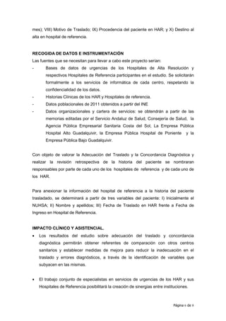 mes); VIII) Motivo de Traslado; IX) Procedencia del paciente en HAR; y X) Destino al
alta en hospital de referencia.


RECOGIDA DE DATOS E INSTRUMENTACIÓN
Las fuentes que se necesitan para llevar a cabo este proyecto serían:
-      Bases de datos de urgencias de los Hospitales de Alta Resolución y
       respectivos Hospitales de Referencia participantes en el estudio. Se solicitarán
       formalmente a los servicios de informática de cada centro, respetando la
       confidencialidad de los datos.
-      Historias Clínicas de los HAR y Hospitales de referencia.
-      Datos poblacionales de 2011 obtenidos a partir del INE
-      Datos organizacionales y cartera de servicios: se obtendrán a partir de las
       memorias editadas por el Servicio Andaluz de Salud, Consejería de Salud, la
       Agencia Pública Empresarial Sanitaria Costa del Sol, La Empresa Pública
       Hospital Alto Guadalquivir, la Empresa Pública Hospital de Poniente            y la
       Empresa Pública Bajo Guadalquivir.


Con objeto de valorar la Adecuación del Traslado y la Concordancia Diagnóstica y
realizar la revisión retrospectiva de la historia del paciente se nombraran
responsables por parte de cada uno de los hospitales de referencia y de cada uno de
los HAR.


Para anexionar la información del hospital de referencia a la historia del paciente
trasladado, se determinará a partir de tres variables del paciente: I) Inicialmente el
NUHSA; II) Nombre y apellidos; III) Fecha de Traslado en HAR frente a Fecha de
Ingreso en Hospital de Referencia.


IMPACTO CLÍNICO Y ASISTENCIAL.
•   Los resultados del estudio sobre adecuación del traslado y concordancia
    diagnóstica permitirán obtener referentes de comparación con otros centros
    sanitarios y establecer medidas de mejora para reducir la inadecuación en el
    traslado y errores diagnósticos, a través de la identificación de variables que
    subyacen en las mismas.


•   El trabajo conjunto de especialistas en servicios de urgencias de los HAR y sus
    Hospitales de Referencia posibilitará la creación de sinergias entre instituciones.



                                                                              Página 6 de 8
 
