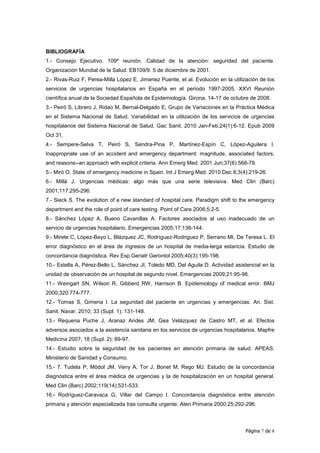 BIBLIOGRAFÍA
1.- Consejo Ejecutivo. 109ª reunión. Calidad de la atención: seguridad del paciente.
Organización Mundial de la Salud. EB109/9. 5 de diciembre de 2001.
2.- Rivas-Ruiz F, Perea-Milla López E, Jimenez Puente, et al. Evolución en la utilización de los
servicios de urgencias hospitalarios en España en el periodo 1997-2005. XXVI Reunión
científica anual de la Sociedad Española de Epidemiología. Girona, 14-17 de octubre de 2008.
3.- Peiró S, Librero J, Ridao M, Bernal-Delgado E; Grupo de Variaciones en la Práctica Médica
en el Sistema Nacional de Salud. Variabilidad en la utilización de los servicios de urgencias
hospitalarios del Sistema Nacional de Salud. Gac Sanit. 2010 Jan-Feb;24(1):6-12. Epub 2009
Oct 31.
4.- Sempere-Selva T, Peiró S, Sendra-Pina P, Martínez-Espín C, López-Aguilera I.
Inappropriate use of an accident and emergency department: magnitude, associated factors,
and reasons--an approach with explicit criteria. Ann Emerg Med. 2001 Jun;37(6):568-79.
5.- Miró O. State of emergency medicine in Spain. Int J Emerg Med. 2010 Dec 8;3(4):219-26.
6.- Millá J. Urgencias médicas: algo más que una serie televisiva. Med Clin (Barc)
2001;117:295-296.
7.- Sieck S. The evolution of a new standard of hospital care. Paradigm shift to the emergency
department and the role of point of care testing. Point of Care 2006;5:2-5.
8.- Sánchez López A, Bueno Cavanillas A. Factores asociados al uso inadecuado de un
servicio de urgencias hospitalario. Emergencias 2005;17:138-144.
9.- Mirete C, López-Bayo L, Blázquez JC, Rodríguez-Rodriguez P, Serrano MI, De Teresa L. El
error diagnóstico en el área de ingresos de un hospital de media-larga estancia. Estudio de
concordancia diagnóstica. Rev Esp Geriatr Gerontol 2005;40(3):195-198.
10.- Estella A, Pérez-Bello L, Sánchez JI, Toledo MD, Del Aguila D. Actividad asistencial en la
unidad de observación de un hospital de segundo nivel. Emergencias 2009;21:95-98.
11.- Weingart SN, Wilson R, Gibberd RW, Harrison B. Epidemiology of medical error. BMJ
2000;320:774-777.
12.- Tomas S, Gimena I. La seguridad del paciente en urgencias y emergencias. An. Sist.
Sanit. Navar. 2010; 33 (Supl. 1): 131-148.
13.- Requena Puche J, Aranaz Andes JM, Gea Velázquez de Castro MT, et al. Efectos
adversos asociados a la asistencia sanitaria en los servicios de urgencias hospitalarios. Mapfre
Medicina 2007; 18 (Supl. 2): 89-97.
14.- Estudio sobre la seguridad de los pacientes en atención primaria de salud. APEAS.
Ministerio de Sanidad y Consumo.
15.- 7. Tudela P, Mòdol JM, Veny A, Tor J, Bonet M, Rego MJ. Estudio de la concordancia
diagnóstica entre el área médica de urgencias y la de hospitalización en un hospital general.
Med Clin (Barc) 2002;119(14):531-533.
16.- Rodríguez-Caravaca G, Villar del Campo I. Concordancia diagnóstica entre atención
primaria y atención especializada tras consulta urgente. Aten Primaria 2000;25:292-296.



                                                                                   Página 7 de 8
 