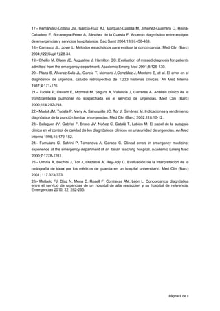 17.- Fernández-Cotrina JM, García-Ruiz AJ, Marquez-Castilla M, Jiménez-Guerrero O, Reina-
Caballero E, Bocanegra-Pérez A, Sánchez de la Cuesta F. Acuerdo diagnóstico entre equipos
de emergencias y servicios hospitalarios. Gac Sanit 2004;18(6):458-463.
18.- Carrasco JL, Jover L. Métodos estadísticos para evaluar la concordancia. Med Clin (Barc)
2004;122(Supl 1):28-34.
19.- Chellis M, Olson JE, Augustine J, Hamilton GC. Evaluation of missed diagnosis for patients
admitted from the emergency department. Academic Emerg Med 2001;8:125-130.
20.- Plaza S, Álvarez-Sala JL, García T, Montero J,González J, Montero E, et al. El error en el
diagnóstico de urgencia. Estudio retrospectivo de 1.233 historias clínicas. An Med Interna
1987;4:171-176.
21.- Tudela P, Davant E, Monreal M, Segura A, Valencia J, Carreres A. Análisis clínico de la
tromboembolia pulmonar no sospechada en el servicio de urgencias. Med Clin (Barc)
2000;114:292-293.
22.- Mòdol JM, Tudela P, Veny A, Sahuquillo JC, Tor J, Giménez M. Indicaciones y rendimiento
diagnóstico de la punción lumbar en urgencias. Med Clin (Barc) 2002;118:10-12.
23.- Balaguer JV, Gabriel F, Braso JV, Núñez C, Catalá T, Labios M. El papel de la autopsia
clínica en el control de calidad de los diagnósticos clínicos en una unidad de urgencias. An Med
Interna 1998;15:179-182.
24.- Famularo G, Salvini P, Terranova A, Gerace C. Clincal errors in emergency medicine:
experience at the emergency department of an italian teaching hospital. Academic Emerg Med
2000;7:1278-1281.
25.- Urrutia A, Bechini J, Tor J, Olazábal A, Rey-Joly C. Evaluación de la interpretación de la
radiografía de tórax por los médicos de guardia en un hospital universitario. Med Clin (Barc)
2001; 117:323-333.
26.- Mellado FJ, Díaz N, Mena D, Rosell F, Contreras AM, León L. Concordancia diagnóstica
entre el servicio de urgencias de un hospital de alta resolución y su hospital de referencia.
Emergencias 2010; 22: 282-285.




                                                                                   Página 8 de 8
 