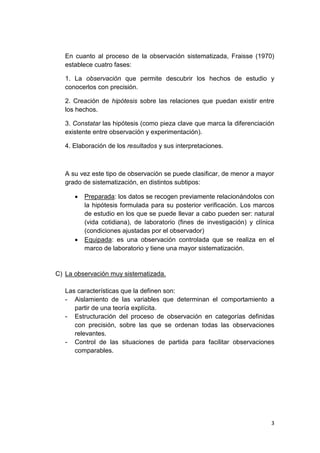 3
En cuanto al proceso de la observación sistematizada, Fraisse (1970)
establece cuatro fases:
1. La observación que permite descubrir los hechos de estudio y
conocerlos con precisión.
2. Creación de hipótesis sobre las relaciones que puedan existir entre
los hechos.
3. Constatar las hipótesis (como pieza clave que marca la diferenciación
existente entre observación y experimentación).
4. Elaboración de los resultados y sus interpretaciones.
A su vez este tipo de observación se puede clasificar, de menor a mayor
grado de sistematización, en distintos subtipos:
 Preparada: los datos se recogen previamente relacionándolos con
la hipótesis formulada para su posterior verificación. Los marcos
de estudio en los que se puede llevar a cabo pueden ser: natural
(vida cotidiana), de laboratorio (fines de investigación) y clínica
(condiciones ajustadas por el observador)
 Equipada: es una observación controlada que se realiza en el
marco de laboratorio y tiene una mayor sistematización.
C) La observación muy sistematizada.
Las características que la definen son:
- Aislamiento de las variables que determinan el comportamiento a
partir de una teoría explícita.
- Estructuración del proceso de observación en categorías definidas
con precisión, sobre las que se ordenan todas las observaciones
relevantes.
- Control de las situaciones de partida para facilitar observaciones
comparables.
 
