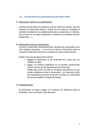 4
1.2. En función de la participación del observador
A) Observación externa (o no participante).
Cuando el observador no pertenece al grupo objeto de estudio. Hay dos
subtipos de observación externa: directa, que se realiza en realizada en
contacto inmediato con la realidad (entrevista y cuestionario); e indirecta,
que se basa en los datos estadísticos y fuentes documentales (Prensa,
grabaciones,…).
B) Observación interna (o participante).
Cuando el observador sistemáticamente comparte las actividades de la
vida cotidiana (intereses,…) con el fin de obtener información sobre la
conducta. El elemento clave es la confianza en este contacto directo.
Existen dos tipos de observación interna:
 Pasiva: el observador ve las conductas tal y como son, sin
interferir en ellas.
 Activa: se involucra totalmente en el proceso introduciendo
incluso cambios en las situaciones de lo observado.
Desde este punto de vista es necesario percatarnos de que
existen problemas entre el observador y el observado como
las expectativas que tiene el primero de ellos y la reactividad
que puede modificar al objeto de estudio.
C) Autoobservación.
El observador es sujeto y objeto en el estudio. No reflexiona sobre lo
observado, sino que anota lo más relevante.
 