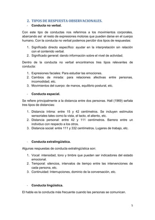 5
2. TIPOS DE RESPUESTA OBSERVACIONALES.
- Conducta no verbal.
Con este tipo de conductas nos referimos a los movimientos corporales,
abarcando así el resto de expresiones motoras que pueden darse en el cuerpo
humano. Con la conducta no verbal podemos percibir dos tipos de respuestas:
1. Significado directo específico: ayudar en la interpretación sin relación
con el contenido verbal.
2. Significado general: dando información sobre el nivel de actividad.
Dentro de la conducta no verbal encontramos tres tipos relevantes de
conducta:
1. Expresiones faciales: Para estudiar las emociones.
2. Cambios de mirada: para relaciones afectivas entre personas,
incomodidad, etc.
3. Movimientos del cuerpo: de manos, equilibrio postural, etc.
- Conducta espacial.
Se refiere principalmente a la distancia entre dos personas. Hall (1969) señala
tres tipos de distancias:
1. Distancia íntima: entre 15 y 42 centímetros. Se incluyen estímulos
sensoriales tales como la vista, el tacto, el aliento, etc.
2. Distancia personal: entre 42 y 111 centímetros. Barrera entre un
individuo con respecto a los otros.
3. Distancia social: entre 111 y 332 centímetros. Lugares de trabajo, etc.
- Conducta extralingüística.
Algunas respuestas de conducta extralingüística son:
1. Vocal: intensidad, tono y timbre que pueden ser indicadores del estado
emocional.
2. Temporal: silencios, intervalos de tiempo entre las intervenciones de
cada persona, etc.
3. Continuidad: Interrupciones, dominio de la conversación, etc.
- Conducta lingüística.
El habla es la conducta más frecuente cuando las personas se comunican.
 