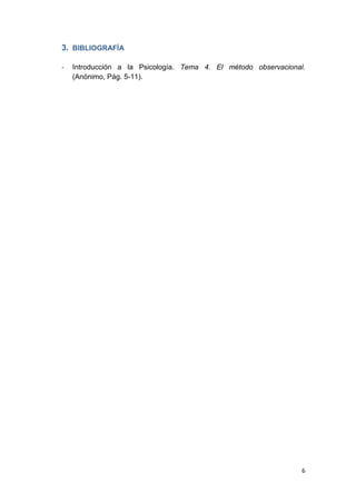 6
3. BIBLIOGRAFÍA
- Introducción a la Psicología. Tema 4. El método observacional.
(Anónimo, Pág. 5-11).
 