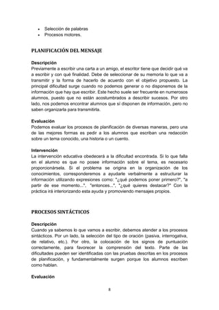 8
 Selección de palabras
 Procesos motores.
PLANIFICACIÓN DEL MENSAJE
Descripción
Previamente a escribir una carta a un amigo, el escritor tiene que decidir qué va
a escribir y con qué finalidad. Debe de seleccionar de su memoria lo que va a
transmitir y la forma de hacerlo de acuerdo con el objetivo propuesto. La
principal dificultad surge cuando no podemos generar o no disponemos de la
información que hay que escribir. Este hecho suele ser frecuente en numerosos
alumnos, puesto que no están acostumbrados a describir sucesos. Por otro
lado, nos podemos encontrar alumnos que sí disponen de información, pero no
saben organizarla para transmitirla.
Evaluación
Podemos evaluar los procesos de planificación de diversas maneras, pero una
de las mejores formas es pedir a los alumnos que escriban una redacción
sobre un tema conocido, una historia o un cuento.
Intervención
La intervención educativa obedecerá a la dificultad encontrada. Si lo que falla
en el alumno es que no posee información sobre el tema, es necesario
proporcionársela. Si el problema se origina en la organización de los
conocimientos, corresponderemos a ayudarle verbalmente a estructurar la
información utilizando expresiones como: "¿qué podemos poner primero?", "a
partir de ese momento...", "entonces...", "¿qué quieres destacar?" Con la
práctica irá interiorizando esta ayuda y promoviendo mensajes propios.
PROCESOS SINTÁCTICOS
Descripción
Cuando ya sabemos lo que vamos a escribir, debemos atender a los procesos
sintácticos. Por un lado, la selección del tipo de oración (pasiva, interrogativa,
de relativo, etc.). Por otro, la colocación de los signos de puntuación
correctamente, para favorecer la comprensión del texto. Parte de las
dificultades pueden ser identificadas con las pruebas descritas en los procesos
de planificación, y fundamentalmente surgen porque los alumnos escriben
como hablan.
Evaluación
 