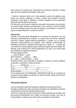 9
Para evaluar los procesos de construcción de oraciones, podríamos realizar
algunas de las siguientes actividades, tales como:
- Construir oraciones dada una o más palabras, ordenar las palabras para
formar una oración, presentar un dibujo y pedirle que complete oraciones
referentes a ese dibujo e identificar la oración verdadera de las propuestas
utilizando distintos tipos de oraciones.
Por otro lado, para evaluar la utilización adecuada de los signos de puntuación
se pueden utilizar diversos procedimientos, como: escribir un texto al dictado
en el que el profesor marca muy bien las pausas y la entonación o colocar los
signos correspondientes en un texto sin puntuar.
Intervención
Cuando el alumno/a tiene dificultades en la escritura de oraciones, con una
estructura gramaticalmente correcta, se puede partir de formar oralmente
oraciones simples (Sujeto+Verbo+Complemento) y pedirle que la escriba
separando adecuadamente las palabras. Otra actividad recomendable es
completar oraciones con palabras funcionales (al, a, quien, el, …), puesto que
una variación en estas palabras pueden cambiar el significado del mensaje. Por
ejemplo, ante el dibujo de un ratón persiguiendo a un gato, se le puede pedir
que complete las siguientes oraciones:
El ratón persigue al gato.
___ ratón persigue ___ gato.
Quien persigue ___ gato es ___ ratón.
Es __ gato___ quien persigue ___ ratón.
Podríamos hacer más complicada la actividad si dejamos en blanco palabras
funcionales: sustantivos y verbos de acción.
El _________ persigue al ________.
Es el ___________ quien __________ al ___________.
El que ___________ al __________ es el __________.
Quien persigue ____ ____________ es ____ ____________.
Como podemos ver, la característica primordial de este tipo de oraciones es
que sean transformables; por ejemplo, en este caso tanto el gato como el perro
pueden ser perseguidos.
PROCESOS LÉXICOS
Una vez decidida la estructura sintáctica, aparecerán los procesos léxicos.
Se elige la palabra que mejor se ajusta al concepto que pretendemos expresar
y ésta tendrá una formato lingüístico determinado.
Asimismo, al igual que ocurre en la lectura, también existirán dos posibles rutas
para escribir correctamente. Por un lado, la ruta léxica o directa; y por otro, la
ruta fonológica o indirecta cuya intervención se detallará a continuación:
 