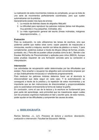 12
La realización de estos movimientos motores es complicada, ya que se trata de
una serie de movimientos perfectamente coordinados, pero que suelen
automatizarse con la práctica.
Generalmente existen tres tipos de errores:
1. La mezcla de distintas clases de alógrafos /MaLetA/
2. La dificultad para reproducir los patrones motores (letras mal dibujadas,
muy grandes o muy pequeñas, inclinadas, etc).
3. La mala organización general del escrito (líneas inclinadas, márgenes
desproporcionados,...).
Evaluación
Para su evaluación, no solo utilizaremos las tareas de escritura, sino que
podemos pedirle que realice otras como: copiar pasando de mayúsculas a
minúsculas, escribir a máquina, escribir con letras de plástico o a mano. Y para
complementar, podemos evaluar a través de dibujos (dibujo de formas, picado,
punteado, etc.). Para ello se pueden utilizar pruebas como la de L. Bender o las
Escalas McCarthy de Psicomotricidad y aptitudes para niños (MSCA). Aunque
estas pruebas requieren de una formación concreta para su corrección e
interpretación.
Intervención
Las actividades de recuperación están determinadas por las dificultades que
existan. Para enseñar o recuperar los alógrafos será conveniente empezar por
un tipo (habitualmente minúscula) e ir añadiendo progresivamente.
Para reeducar los patrones motores debemos hacer ver al alumno/a la
direccionalidad que debe seguir en cada caso. Y la automatización se
conseguirá a través de la práctica y la repetición de estos movimientos y es
importante que se den instrucciones de direccionalidad y proporcionalidades
para no automatizar erróneamente la forma de realizar la grafía.
En conclusión, como el uso de la lectura y la escritura es fundamental para
gran parte del aprendizaje, será primordial que los maestros/as sepan cuáles
son los procesos cognitivos implicados en leer y escribir para, de esta manera,
poder ayudar en las dificultades y comprender las causas de estas.
4. BIBLIOGRAFÍA
Ramos Sánchez, J.L. (s.f). Procesos de lectura y escritura: descripción,
evaluación e intervención. Facultad de Educación: Mérida.
 