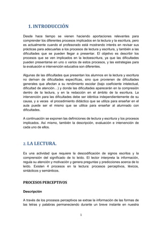 1
1. INTRODUCCIÓN
Desde hace tiempo se vienen haciendo aportaciones relevantes para
comprender los diferentes procesos implicados en la lectura y la escritura, pero
es actualmente cuando el profesorado está mostrando interés en revisar sus
prácticas para adecuarlas a los procesos de lectura y escritura, y también a las
dificultades que se pueden llegar a presentar. El objetivo es describir los
procesos que se ven implicados en la lectoescritura, ya que las dificultades
pueden presentarse en uno o varios de estos procesos, y las estrategias para
la evaluación e intervención educativa son diferentes.
Algunas de las dificultades que presentan los alumnos en la lectura y escritura
no derivan de dificultades específicas, sino que provienen de dificultades
generales que afectan a su rendimiento escolar (bajo coeficiente intelectual,
dificultad de atención…) y donde las dificultades aparecerán en la compresión
dentro de la lectura, y en la redacción en el ámbito de la escritura. La
intervención para las dificultades debe ser idéntica independientemente de su
causa, y a veces el procedimiento didáctico que se utiliza para enseñar en el
aula puede ser el mismo que se utilice para enseñar al alumnado con
dificultades.
A continuación se exponen las definiciones de lectura y escritura y los procesos
implicados. Así mismo, también la descripción, evaluación e intervención de
cada uno de ellos.
2. LA LECTURA.
Es una actividad que requiere la descodificación de signos escritos y la
comprensión del significado de lo leído. El lector interpreta la información,
regula su atención y motivación y genera preguntas y predicciones acerca de lo
leído. Existen 4 procesos en la lectura: procesos perceptivos, léxicos,
sintácticos y semánticos.
PROCESOS PERCEPTIVOS
Descripción
A través de los procesos perceptivos se extrae la información de las formas de
las letras y palabras permaneciendo durante un breve instante en nuestra
 