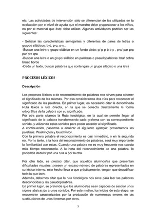 3
etc. Las actividades de intervención sólo se diferencian de las utilizadas en la
evaluación por el nivel de ayuda que el maestro debe proporcionar a los niños,
no por el material que éste debe utilizar. Algunas actividades podrían ser las
siguientes:
- Señalar las características semejantes y diferentes de pares de letras o
grupos silábicos: b-d, p-q, u-n...
-Buscar una letra o grupo silábico en un fondo dado: p/ p p b b p , pra/ par pra
par pra qra
-Buscar una letra o un grupo silábico en palabras o pseudopalabras: bra/ cobra
brazo borde
-Dado un texto, buscar palabras que contengan un grupo silábico o una letra
PROCESOS LÉXICOS
Descripción
Los procesos léxicos o de reconocimiento de palabras nos sirven para obtener
el significado de las mismas. Por eso consideramos dos vías para reconocer el
significado de las palabras. En primer lugar, es necesario citar la denominada
Ruta léxica o ruta directa, en la que se conecta directamente la forma
ortográfica de la palabra con su significado.
Por otra parte citamos la Ruta fonológica, en la cual se permite llegar al
significado de la palabra transformando cada grafema con su correspondiente
sonido, y utilizando estos sonidos para poder acceder al significado.
A continuación, pasamos a analizar el siguiente ejemplo: presentamos las
palabras; Washington y Guachinton.
Con la primera palabra el reconocimiento es casi inmediato, y en la segunda
no. Por lo tanto, a la hora del reconocimiento de palabras, será muy importante
la familiaridad con estas. Cuando una palabra no es muy frecuente nos cuesta
más tiempo reconocerla. A la hora del reconocimiento de una palabra, lo
podemos deducir por una ruta o por la otra.
Por otro lado, es preciso citar, que aquellos alumnos/as que presentan
dificultades visuales, poseen un escaso número de palabras representadas en
su léxico interno, este hecho lleva a que prácticamente, tengan que decodificar
todo lo que leen.
Además, debemos citar que la ruta fonológica nos sirve para leer las palabras
desconocidas y las pseudopalabras.
En primer lugar, se pretende que los alumnos/as sean capaces de asociar unos
signos abstractos a unos sonidos. Por este motivo, los inicios de esta etapa, se
encuentran caracterizados por la producción de numerosos errores en las
sustituciones de unos fonemas por otros.
 