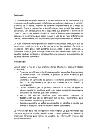 4
Evaluación
Lo primero que debemos observar a la hora de evaluar las dificultades que
presentan nuestros alumnos/as en la lectura y escritura es averiguar si conocen
el sonido de las letras. Además, se considera imprescindible en la etapa de
Educación Primaria, comprobar si las dificultades para adquirir las reglas de
conversión, son consecuencia de la capacidad que presenta el alumno/a en
cuestión, para tomar conciencia de los distintos fonemas que componen las
palabras. la mejor forma para poder evaluar el uso de las rutas anteriormente
citadas, mediante la lectura de palabras y pseudopalabras de forma aislada.
Un buen lector debe tener plenamente desarrolladas ambas rutas, dado que de
esta forma, podrá proceder a la lectura de todas las palabras. Es decir, la
fonológica, para poder leer palabras desconocidas o poco familiares, y
finalmente, la léxica, para poder proceder a una lectura con mayor velocidad de
aquellas palabras familiares, y consecuentemente, proceder a una distinción de
aquellas palabras homófonas.
Intervención
Variará según la ruta en la que el alumno tenga dificultades. Estas actividades
la facilitarán:
 Presentar simultáneamente dibujos con palabras que las designan para
su memorización. Más adelante, la palabra se omite. Comenzar por
palabras frecuentes.
 Diferenciar el significado de palabras homófonas presentándolas a la
vez con su significado (y dibujo a ser posible) para su distinción y
memorización.
 Lectura modelada por el profesor mientras el alumno la sigue en
silencio, aportando aquél una visión más global, conocimientos previos y
explicación de palabras que no se entiendan.
 Método de lecturas repetidas para automatizar procesos de
decodificación que solo se consiguen con práctica. Recomendado para
últimos cursos de primaria y secundaria.
 Supresión paulatina de palabras principales en párrafos a medida que
leemos el texto para ver si los alumnos saben completarlo.
La recuperación de la ruta fonológica es más compleja ya que intervienen tres
procesos: segmentar la palabra en fonemas, convertir grafemas en fonemas y
ensamblar fonemas para formar la palabra. Su intervención implica dos
actividades distintas.
 