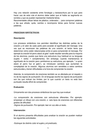 5
Hay una relación existente entre fonología y lectoescritura por lo que para
hacer uso de esta ruta el alumno debe saber que el habla se segmenta en
sonidos y que se pueden representar mediante letras.
Recomendable utilizar letras de plástico, ordenador,... para componer palabras
a las que añade, quita, cambia o recompone letras para formar nuevas
palabras.
PROCESOS SINTÁCTICOS
Descripción
Los procesos sintácticos nos permiten identificar las distintas partes de la
oración y el valor de cada parte para acceder al significado del mensaje. Una
vez que se reconocen las palabras de una oración, el lector tiene que
determinar cómo están relacionadas entre sí para comprender el mensaje. Por
ejemplo la oración“el perro atacó al gato” suele resultar sencilla para la mayoría
de los alumnos, puesto que tiene una estructura muy habitual en su lenguaje
(sujeto + verbo + complemento). Sin embargo, cuando mantenemos el
significado de la oración pero cambiamos su estructura; por ejemplo, “ a quien
atacó el perro fue al gato”), se introducen cambios que aumentan la
complejidad de la oración. Algunos alumnos son sensibles a estos cambios
estructurales y tienen dificultades a la hora de comprender la oración
Además, la comprensión de oraciones también se ve afectada por el respeto o
no de los signos de puntuación. En el lenguaje escrito los signos de puntuación
son los que indican los límites, por lo que cuando un texto no está bien
puntuado resulta difícil de comprender.
Evaluación
Únicamente son dos procesos sintácticos los que hay que evaluar:
-La comprensión de oraciones con estructuras diferentes. Por ejemplo:
emparejar un dibujo con una oración, o seis tipos de oraciones con diferentes
grados de dificultad.
-Signos de puntuación. Por ejemplo: leer en voz alta un texto.
Intervención
Si el alumno presenta dificultades para analizar la oración se pueden realizar
las siguientes actividades:
-Subrayar de distinto color el sujeto y el predicado.
 