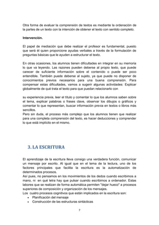 7
Otra forma de evaluar la comprensión de textos es mediante la ordenación de
la partes de un texto con la intención de obtener el texto con sentido completo.
Intervención.
El papel de mediación que debe realizar el profesor es fundamental, puesto
que será él quien proporcione ayudas verbales a través de la formulación de
preguntas básicas que le ayuden a estructurar el texto.
En otras ocasiones, los alumnos tienen dificultades en integrar en su memoria
lo que va leyendo. Las razones pueden deberse al propio texto, que puede
carecer de suficiente información sobre el contenido o puede ser poco
entendible. También puede deberse al sujeto, ya que puede no disponer de
conocimientos previos necesarios para una buena comprensión. Para
compensar estas dificultades, vamos a sugerir algunas actividades: Explicar
globalmente de qué trata el texto para que puedan relacionarlo con
su experiencia previa, leer el título y comentar lo que los alumnos saben sobre
el tema, explicar palabras o frases clave, observar los dibujos o gráficos y
comentar lo que representan, buscar información previa en textos o libros más
sencillos.
Pero sin duda, el proceso más complejo que los alumnos tienen que realizar
para una completa comprensión del texto, es hacer deducciones y comprender
lo que está implícito en el mismo.
3. LA ESCRITURA
El aprendizaje de la escritura lleva consigo una verdadera función, comunicar
un mensaje por escrito. Al igual que en el tema de la lectura, uno de los
factores principales que facilita la escritura es la automatización de
determinados procesos.
Así pues, no pensamos en los movimientos de los dedos cuando escribimos a
mano, ni en qué letra hay que pulsar cuando escribimos a ordenador. Estas
labores que se realizan de forma automática permiten "dejar hueco" a procesos
superiores de composición y organización de los mensajes.
Los cuatro procesos cognitivos que están implicados en la escritura son:
 Planificación del mensaje
 Construcción de las estructuras sintácticas
 