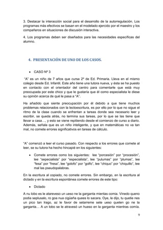 9
3. Destacar la interacción social para el desarrollo de la autorregulación. Los
programas más efectivos se basan en el modelado ejercido por el maestro y los
compañeros en situaciones de discusión interactiva.
4. Los programas deben ser diseñados para las necesidades específicas del
alumno.
4. PRESENTACIÓN DE UNO DE LOS CASOS.
 CASO Nº 3
“A” es un niño de 7 años que cursa 2º de Ed. Primaria. Lleva en el mismo
colegio desde Ed. Infantil. Este año tiene una tutora nueva, y ésta se ha puesto
en contacto con el orientador del centro para comentarle que está muy
preocupada por este chico y que le gustaría que él como especialista le diese
su opinión acerca de qué le pasa a “A”.
Ha añadido que siente preocupación por él debido a que tiene muchos
problemas relacionados con la lectoescritura, es por ello por lo que no sigue el
ritmo de la clase cuando se enfrentan a tareas donde sea necesario leer y
escribir, se queda atrás, no termina sus tareas, por lo que se las tiene que
llevar a casa…, y esto se viene repitiendo desde el comienzo de curso a diario.
Además, señala que es un niño inteligente, y que en matemáticas no va tan
mal, no comete errores significativos en tareas de cálculo.
“A” comenzó a leer el curso pasado. Con respecto a los errores que comete al
leer, se su tutora ha hecho hincapié en los siguientes:
 Comete errores como los siguientes: lee “porcesión” por “procesión”,
lee “sepecialista” por “especialista”, lee “pulumas” por “plumas”, lee
“fesa” por “fresa”, lee “golofo” por “golfo”, lee “chiquo” por “chiquillo”, lee
mal las pseudopalabras.
En la escritura al copiado, no comete errores. Sin embargo, en la escritura al
dictado y en la escritura espontánea comete errores de este tipo:
 Dictado
A nu lobo es le atareveso un ueso ne la garganta mientas comia. Vinedo queno
podia seplusalo, ro goa nua cigüeña quees lo sacara. Oye, le dijo, tu quetie nes
un pico tan lrago, az le favor de setarreme sete ueso queten go ne la
garganta… A un lobo se le atravesó un hueso en la garganta mientras comía.
 