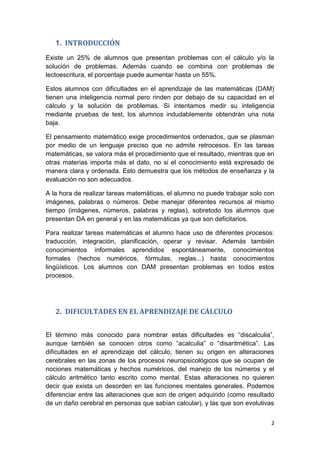 2
1. INTRODUCCIÓN
Existe un 25% de alumnos que presentan problemas con el cálculo y/o la
solución de problemas. Además cuando se combina con problemas de
lectoescritura, el porcentaje puede aumentar hasta un 55%.
Estos alumnos con dificultades en el aprendizaje de las matemáticas (DAM)
tienen una inteligencia normal pero rinden por debajo de su capacidad en el
cálculo y la solución de problemas. Si intentamos medir su inteligencia
mediante pruebas de test, los alumnos indudablemente obtendrán una nota
baja.
El pensamiento matemático exige procedimientos ordenados, que se plasman
por medio de un lenguaje preciso que no admite retrocesos. En las tareas
matemáticas, se valora más el procedimiento que el resultado, mientras que en
otras materias importa más el dato, no si el conocimiento está expresado de
manera clara y ordenada. Esto demuestra que los métodos de enseñanza y la
evaluación no son adecuados.
A la hora de realizar tareas matemáticas, el alumno no puede trabajar solo con
imágenes, palabras o números. Debe manejar diferentes recursos al mismo
tiempo (imágenes, números, palabras y reglas), sobretodo los alumnos que
presentan DA en general y en las matemáticas ya que son deficitarios.
Para realizar tareas matemáticas el alumno hace uso de diferentes procesos:
traducción, integración, planificación, operar y revisar. Además también
conocimientos informales aprendidos espontáneamente, conocimientos
formales (hechos numéricos, fórmulas, reglas...) hasta conocimientos
lingüísticos. Los alumnos con DAM presentan problemas en todos estos
procesos.
2. DIFICULTADES EN EL APRENDIZAJE DE CÁLCULO
El término más conocido para nombrar estas dificultades es “discalculia”,
aunque también se conocen otros como “acalculia” o “disaritmética”. Las
dificultades en el aprendizaje del cálculo, tienen su origen en alteraciones
cerebrales en las zonas de los procesos neuropsicológicos que se ocupan de
nociones matemáticas y hechos numéricos, del manejo de los números y el
cálculo aritmético tanto escrito como mental. Estas alteraciones no quieren
decir que exista un desorden en las funciones mentales generales. Podemos
diferenciar entre las alteraciones que son de origen adquirido (como resultado
de un daño cerebral en personas que sabían calcular), y las que son evolutivas
 