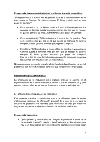5
Errores más frecuentes de traducir el problema a lenguaje matemático:
“Si Repsol cobra a 1 euro el litro de gasolina. Esto es 5 céntimos menos de lo
que cuesta en Campsa. Si quieres comprar 25 litros ¿cuánto tendrías que
pagar en Campsa?”
 Error semántico (a): “Si Repsol cobra a 1 euro el litro de gasolina. La
gasolina en Campsa cuesta 5 céntimos menos por litro que en Repsol.
Si quieres comprar 25 litros ¿cuánto tendrías que pagar en Campsa?
 Error semántico (b): “Si Repsol cobra a 1 euro el litro de gasolina. Esto
es 5 céntimos más por litro de lo que cuesta en Campsa. Si quieres
comprar 25 litros ¿cuánto tendrías que pagar en Campsa?
 Error literal: “Si Repsol cobra a 1 euro el litro de gasolina. La gasolina en
Campsa cuesta 5 céntimos más por litro que en Repsol. Si quieres
comprar 25 litros ¿cuánto tendrías que pagar en Campsa?
Este es el tipo de error de traducción que con más frecuencia presentan
los alumnos con dificultades en las matemáticas.
No comprenden o les cuesta entender el significado de las diferentes partes del
problema y son menos habilidosos para usar sus conocimientos lingüísticos.
Implicaciones para la enseñanza
La enseñanza de la traducción debe implicar: entrenar al alumno en el
replanteamiento de la tarea matemática, definir lo que el problema da y pide
con sus propias palabras, esquemas, trasladar el problema a dibujos, etc.
b) Dificultades en los procesos de integración
Este proceso envuelve conocimientos acerca de diferentes tipos de tareas
matemáticas, reconocer la información principal de la que no lo es, para la
solución del problema y la habilidad para representar la tarea por medio de
diagramas, esquemas, o algún otro sistema que facilite su realización.
Errores más frecuentes:
 Opera primero y piensa después integran el problema a través de la
denominada “traslación directa o literal” centrada en los números que
hay y en las palabras clave que indican la operación que debes hacer
 