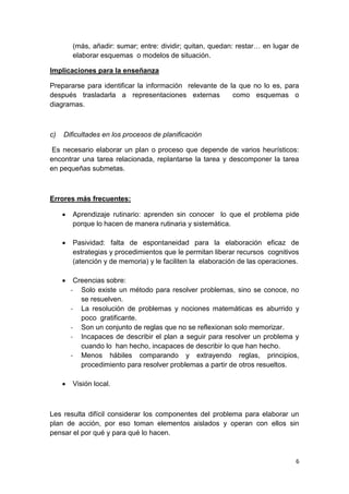 6
(más, añadir: sumar; entre: dividir; quitan, quedan: restar… en lugar de
elaborar esquemas o modelos de situación.
Implicaciones para la enseñanza
Prepararse para identificar la información relevante de la que no lo es, para
después trasladarla a representaciones externas como esquemas o
diagramas.
c) Dificultades en los procesos de planificación
Es necesario elaborar un plan o proceso que depende de varios heurísticos:
encontrar una tarea relacionada, replantarse la tarea y descomponer la tarea
en pequeñas submetas.
Errores más frecuentes:
 Aprendizaje rutinario: aprenden sin conocer lo que el problema pide
porque lo hacen de manera rutinaria y sistemática.
 Pasividad: falta de espontaneidad para la elaboración eficaz de
estrategias y procedimientos que le permitan liberar recursos cognitivos
(atención y de memoria) y le faciliten la elaboración de las operaciones.
 Creencias sobre:
- Solo existe un método para resolver problemas, sino se conoce, no
se resuelven.
- La resolución de problemas y nociones matemáticas es aburrido y
poco gratificante.
- Son un conjunto de reglas que no se reflexionan solo memorizar.
- Incapaces de describir el plan a seguir para resolver un problema y
cuando lo han hecho, incapaces de describir lo que han hecho.
- Menos hábiles comparando y extrayendo reglas, principios,
procedimiento para resolver problemas a partir de otros resueltos.
 Visión local.
Les resulta difícil considerar los componentes del problema para elaborar un
plan de acción, por eso toman elementos aislados y operan con ellos sin
pensar el por qué y para qué lo hacen.
 