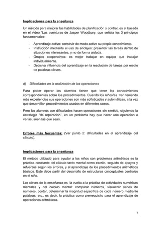 7
Implicaciones para la enseñanza
Un método para mejorar las habilidades de planificación y control, es el basado
en el video “Las aventuras de Jasper Woodbury, que señala los 3 principios
fundamentales:
- Aprendizaje activo: construir de modo activo su propio conocimiento.
- Instrucción mediante el uso de anclajes: presentar las tareas dentro de
situaciones interesantes, y no de forma aislada.
- Grupos cooperativos: es mejor trabajar en equipo que trabajar
individualmente.
- Decisiva influencia del aprendizaje en la resolución de tareas por medio
de palabras claves.
d) Dificultades en la realización de las operaciones
Para poder operar los alumnos tienen que tener los conocimientos
correspondientes sobre los procedimientos. Cuando los niños/as van teniendo
más experiencias sus operaciones son más sofisticadas y automáticas, a la vez
que desarrollan procedimientos usados en diferentes casos.
Pero los alumnos con dificultades hacen operaciones sin sentido, siguiendo la
estrategia “de reparación”, en un problema hay que hacer una operación o
varias, sean las que sean.
Errores más frecuentes: (Ver punto 2: dificultades en el aprendizaje del
cálculo).
Implicaciones para la enseñanza
El método utilizado para ayudar a los niños con problemas aritméticos es la
práctica constante del cálculo tanto mental como escrito, seguido de apoyos y
refuerzos según los errores, y el aprendizaje de los procedimientos aritméticos
básicos. Este debe partir del desarrollo de estructuras conceptuales centrales
en el niño.
Las claves de la enseñanza es la vuelta a la práctica de actividades numéricas
mentales y del cálculo mental: comparar números, visualizar series de
números, contar, determinar la magnitud específica de cada número mediante
palabras, etc., es decir, la práctica como prerrequisito para el aprendizaje de
operaciones aritméticas.
 