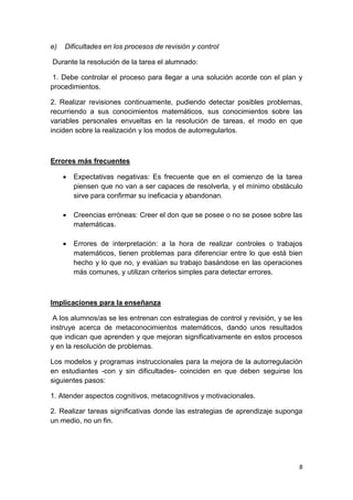 8
e) Dificultades en los procesos de revisión y control
Durante la resolución de la tarea el alumnado:
1. Debe controlar el proceso para llegar a una solución acorde con el plan y
procedimientos.
2. Realizar revisiones continuamente, pudiendo detectar posibles problemas,
recurriendo a sus conocimientos matemáticos, sus conocimientos sobre las
variables personales envueltas en la resolución de tareas, el modo en que
inciden sobre la realización y los modos de autorregularlos.
Errores más frecuentes
 Expectativas negativas: Es frecuente que en el comienzo de la tarea
piensen que no van a ser capaces de resolverla, y el mínimo obstáculo
sirve para confirmar su ineficacia y abandonan.
 Creencias erróneas: Creer el don que se posee o no se posee sobre las
matemáticas.
 Errores de interpretación: a la hora de realizar controles o trabajos
matemáticos, tienen problemas para diferenciar entre lo que está bien
hecho y lo que no, y evalúan su trabajo basándose en las operaciones
más comunes, y utilizan criterios simples para detectar errores.
Implicaciones para la enseñanza
A los alumnos/as se les entrenan con estrategias de control y revisión, y se les
instruye acerca de metaconocimientos matemáticos, dando unos resultados
que indican que aprenden y que mejoran significativamente en estos procesos
y en la resolución de problemas.
Los modelos y programas instruccionales para la mejora de la autorregulación
en estudiantes -con y sin dificultades- coinciden en que deben seguirse los
siguientes pasos:
1. Atender aspectos cognitivos, metacognitivos y motivacionales.
2. Realizar tareas significativas donde las estrategias de aprendizaje suponga
un medio, no un fin.
 