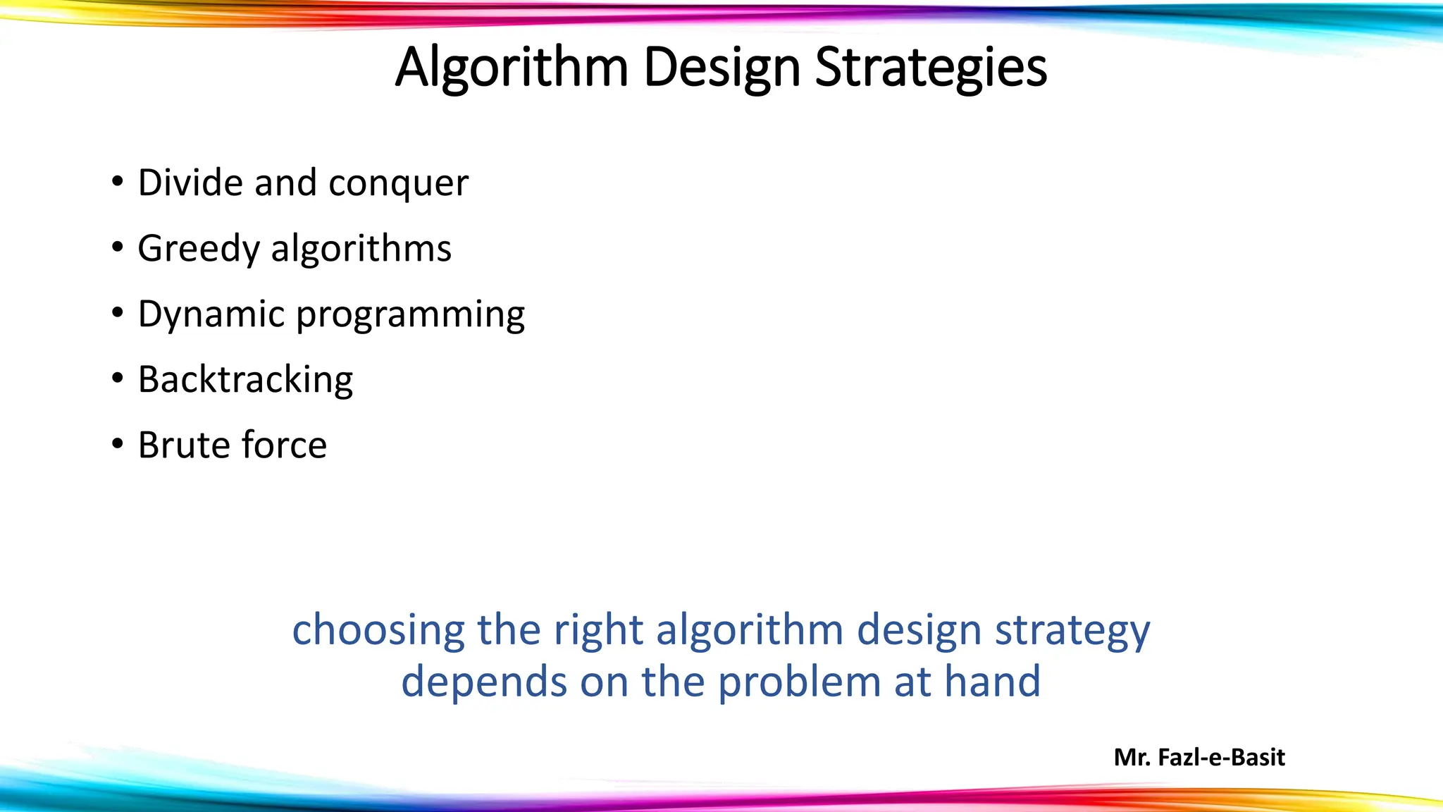Mr. Fazl-e-Basit
Algorithm Design Strategies
• Divide and conquer
• Greedy algorithms
• Dynamic programming
• Backtracking
• Brute force
choosing the right algorithm design strategy
depends on the problem at hand
 