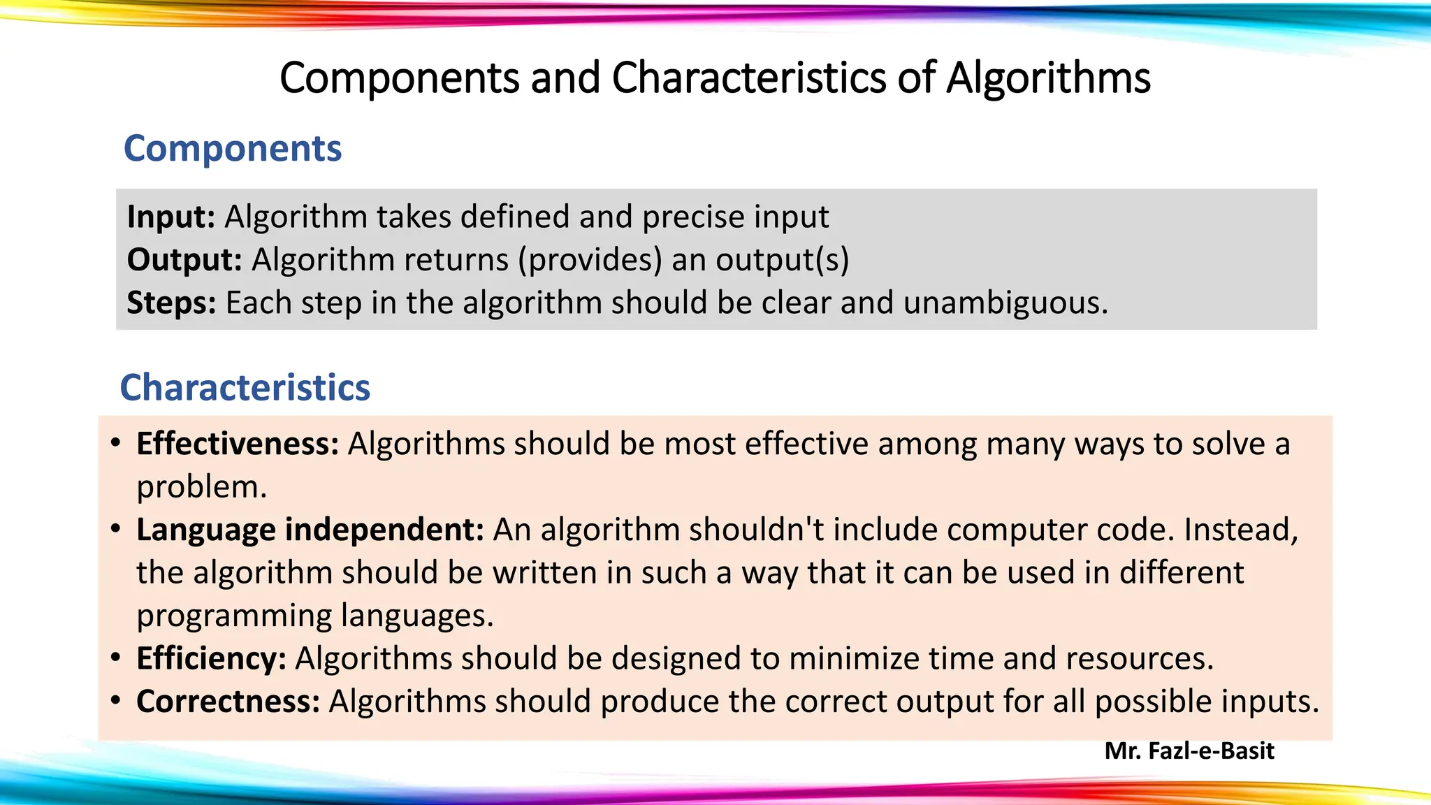 Mr. Fazl-e-Basit
Components and Characteristics of Algorithms
• Effectiveness: Algorithms should be most effective among many ways to solve a
problem.
• Language independent: An algorithm shouldn't include computer code. Instead,
the algorithm should be written in such a way that it can be used in different
programming languages.
• Efficiency: Algorithms should be designed to minimize time and resources.
• Correctness: Algorithms should produce the correct output for all possible inputs.
Input: Algorithm takes defined and precise input
Output: Algorithm returns (provides) an output(s)
Steps: Each step in the algorithm should be clear and unambiguous.
Components
Characteristics
 