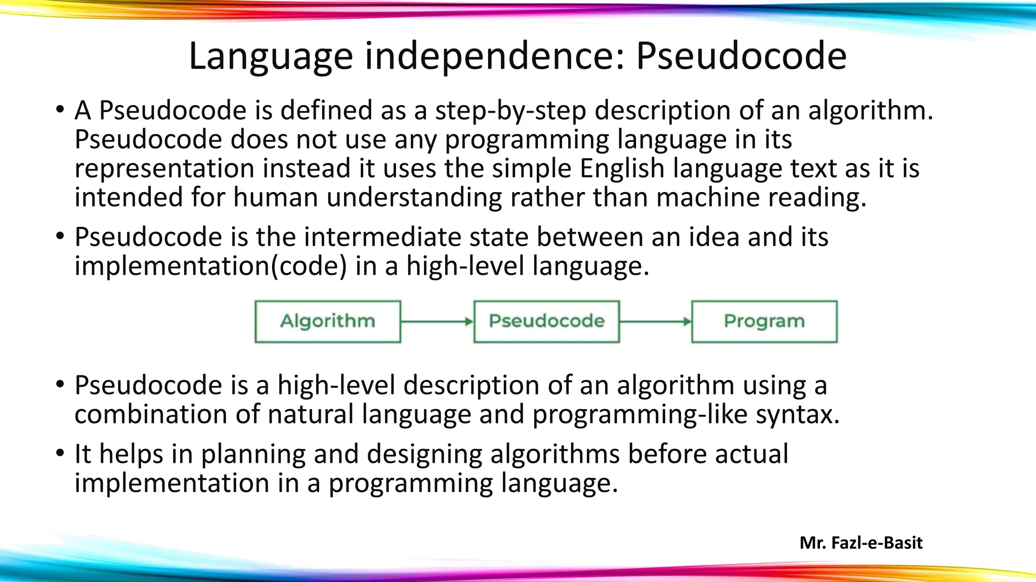 Mr. Fazl-e-Basit
Language independence: Pseudocode
• A Pseudocode is defined as a step-by-step description of an algorithm.
Pseudocode does not use any programming language in its
representation instead it uses the simple English language text as it is
intended for human understanding rather than machine reading.
• Pseudocode is the intermediate state between an idea and its
implementation(code) in a high-level language.
• Pseudocode is a high-level description of an algorithm using a
combination of natural language and programming-like syntax.
• It helps in planning and designing algorithms before actual
implementation in a programming language.
 