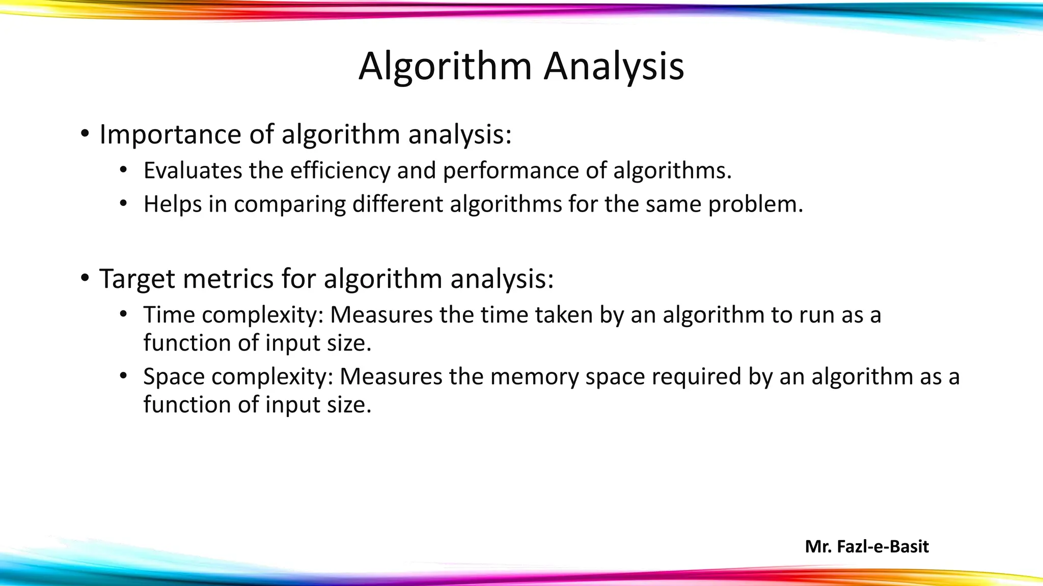 Mr. Fazl-e-Basit
Algorithm Analysis
• Importance of algorithm analysis:
• Evaluates the efficiency and performance of algorithms.
• Helps in comparing different algorithms for the same problem.
• Target metrics for algorithm analysis:
• Time complexity: Measures the time taken by an algorithm to run as a
function of input size.
• Space complexity: Measures the memory space required by an algorithm as a
function of input size.
 
