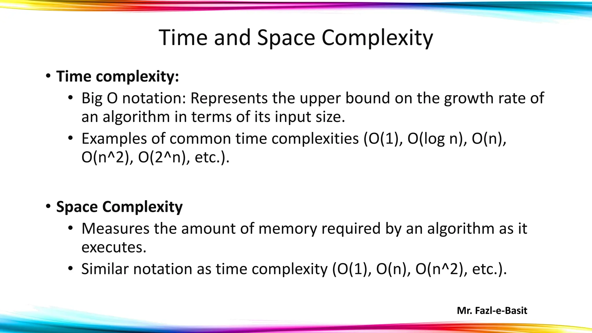 Mr. Fazl-e-Basit
Time and Space Complexity
• Time complexity:
• Big O notation: Represents the upper bound on the growth rate of
an algorithm in terms of its input size.
• Examples of common time complexities (O(1), O(log n), O(n),
O(n^2), O(2^n), etc.).
• Space Complexity
• Measures the amount of memory required by an algorithm as it
executes.
• Similar notation as time complexity (O(1), O(n), O(n^2), etc.).
 