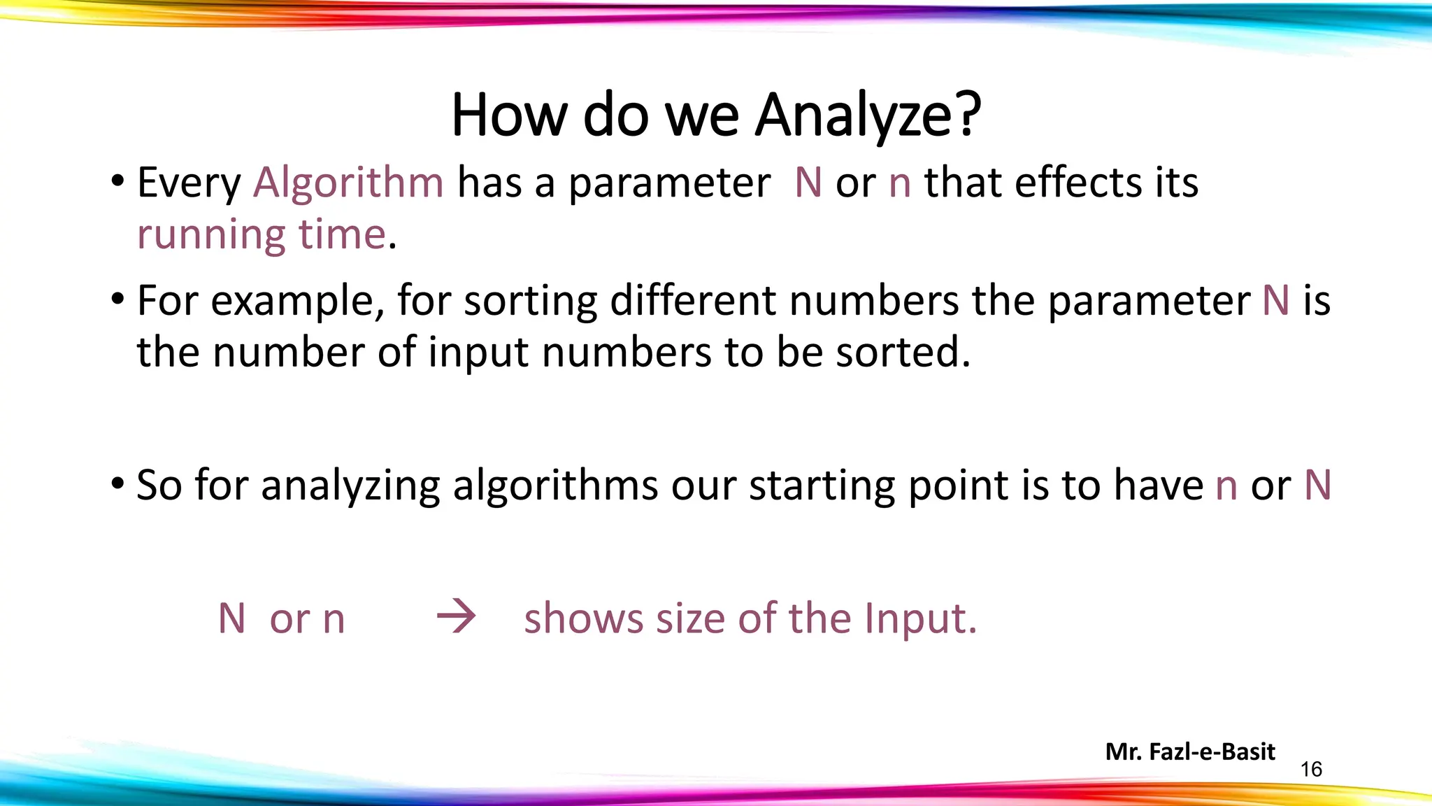 Mr. Fazl-e-Basit
16
How do we Analyze?
• Every Algorithm has a parameter N or n that effects its
running time.
• For example, for sorting different numbers the parameter N is
the number of input numbers to be sorted.
• So for analyzing algorithms our starting point is to have n or N
N or n → shows size of the Input.
 