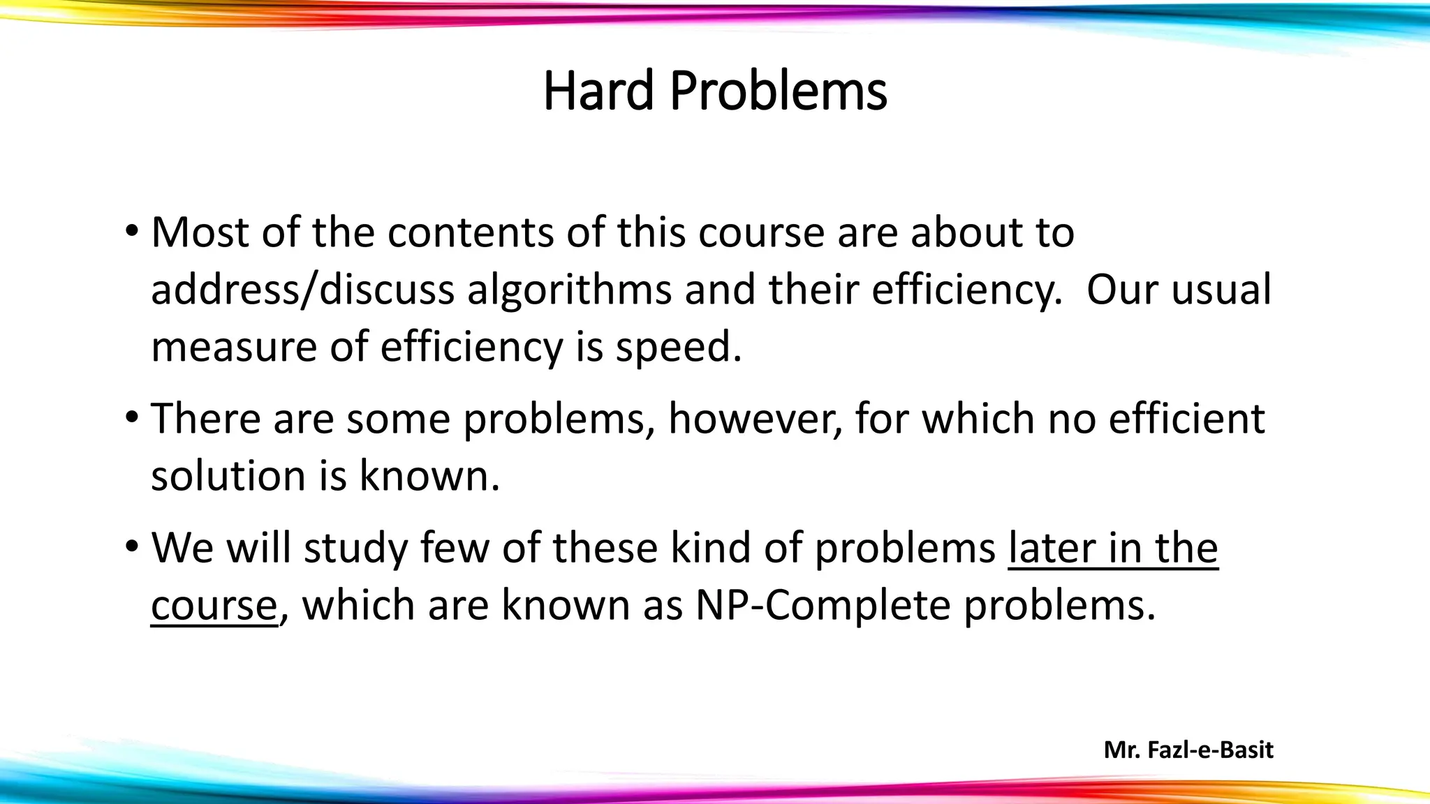 Mr. Fazl-e-Basit
Hard Problems
• Most of the contents of this course are about to
address/discuss algorithms and their efficiency. Our usual
measure of efficiency is speed.
• There are some problems, however, for which no efficient
solution is known.
• We will study few of these kind of problems later in the
course, which are known as NP-Complete problems.
 