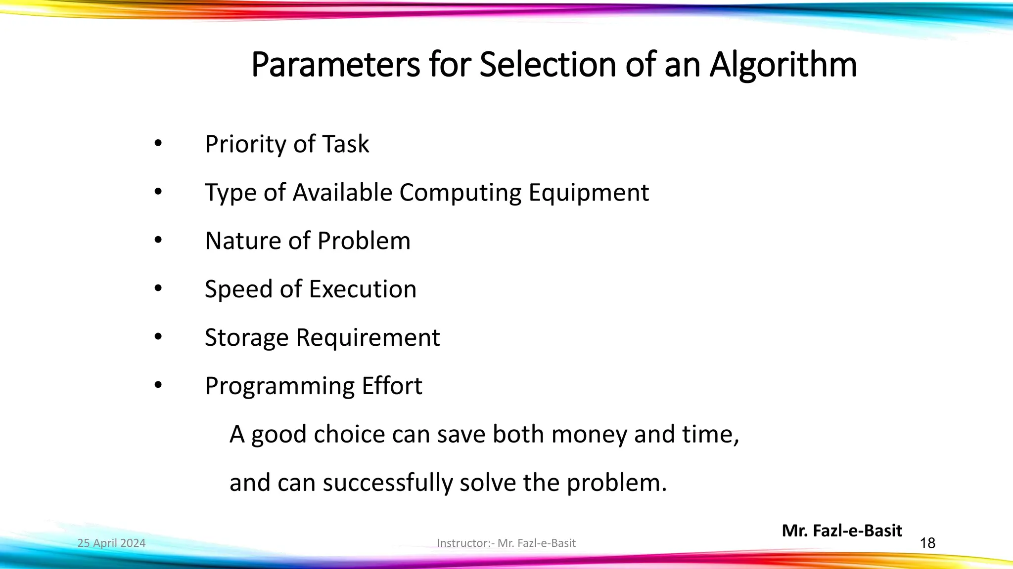 Mr. Fazl-e-Basit
25 April 2024 Instructor:- Mr. Fazl-e-Basit 18
Parameters for Selection of an Algorithm
• Priority of Task
• Type of Available Computing Equipment
• Nature of Problem
• Speed of Execution
• Storage Requirement
• Programming Effort
A good choice can save both money and time,
and can successfully solve the problem.
 