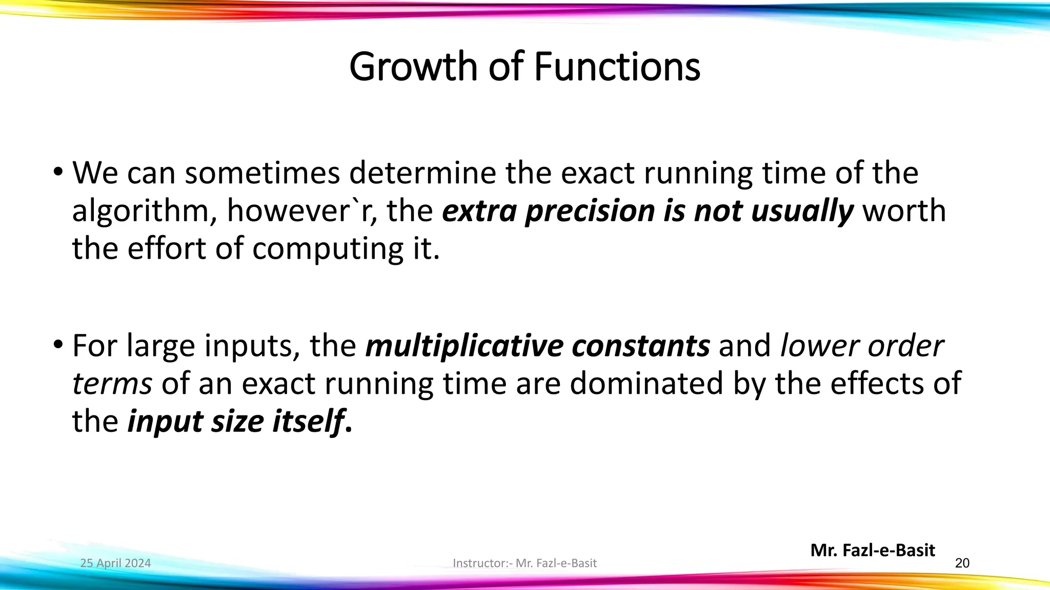 Mr. Fazl-e-Basit
25 April 2024 Instructor:- Mr. Fazl-e-Basit 20
Growth of Functions
• We can sometimes determine the exact running time of the
algorithm, however`r, the extra precision is not usually worth
the effort of computing it.
• For large inputs, the multiplicative constants and lower order
terms of an exact running time are dominated by the effects of
the input size itself.
 