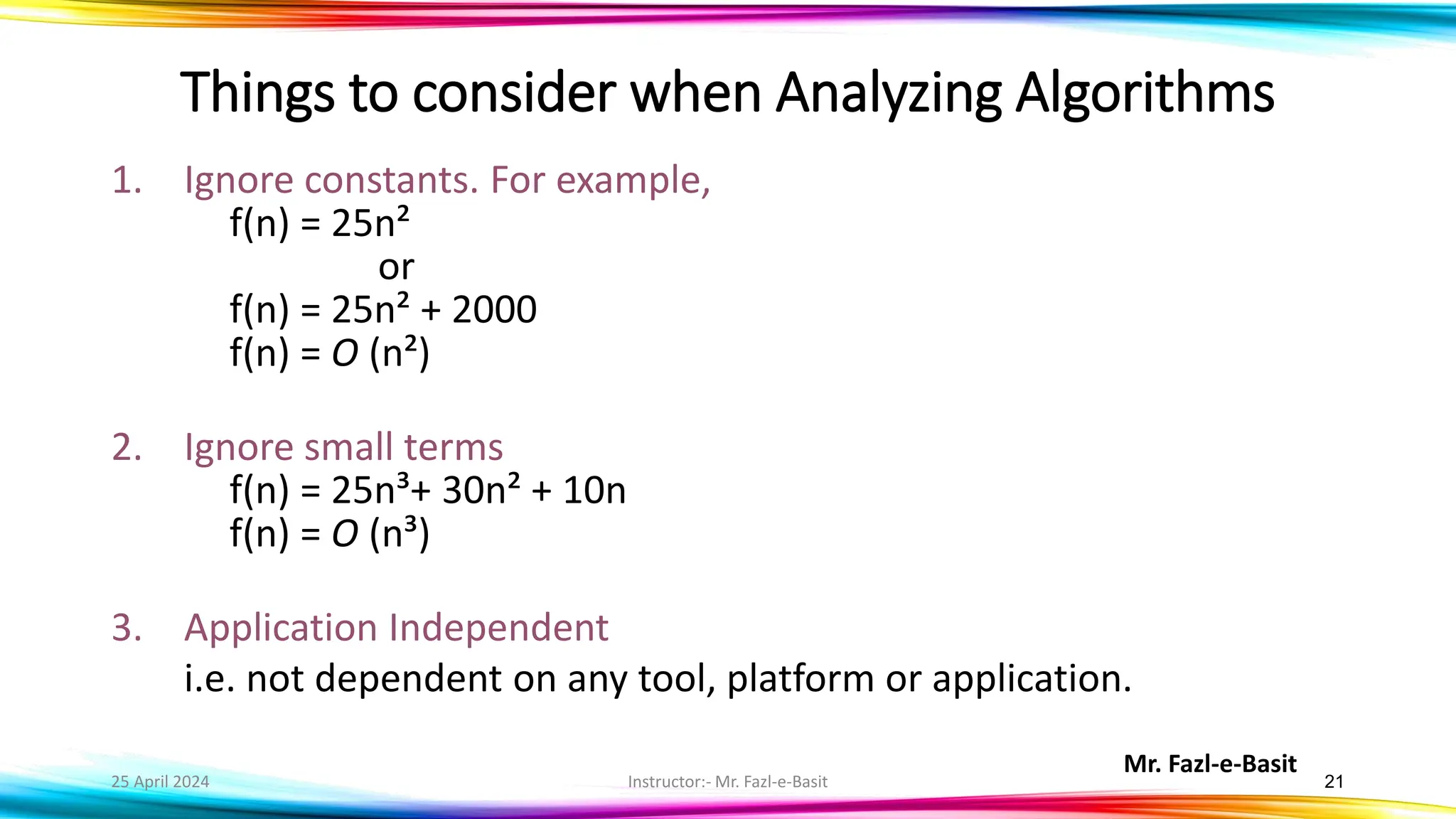 Mr. Fazl-e-Basit
25 April 2024 Instructor:- Mr. Fazl-e-Basit 21
Things to consider when Analyzing Algorithms
1. Ignore constants. For example,
f(n) = 25n²
or
f(n) = 25n² + 2000
f(n) = O (n²)
2. Ignore small terms
f(n) = 25n³+ 30n² + 10n
f(n) = O (n³)
3. Application Independent
i.e. not dependent on any tool, platform or application.
 