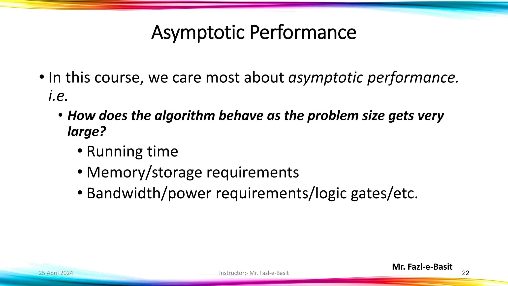 Mr. Fazl-e-Basit
25 April 2024 Instructor:- Mr. Fazl-e-Basit 22
Asymptotic Performance
• In this course, we care most about asymptotic performance.
i.e.
• How does the algorithm behave as the problem size gets very
large?
• Running time
• Memory/storage requirements
• Bandwidth/power requirements/logic gates/etc.
 