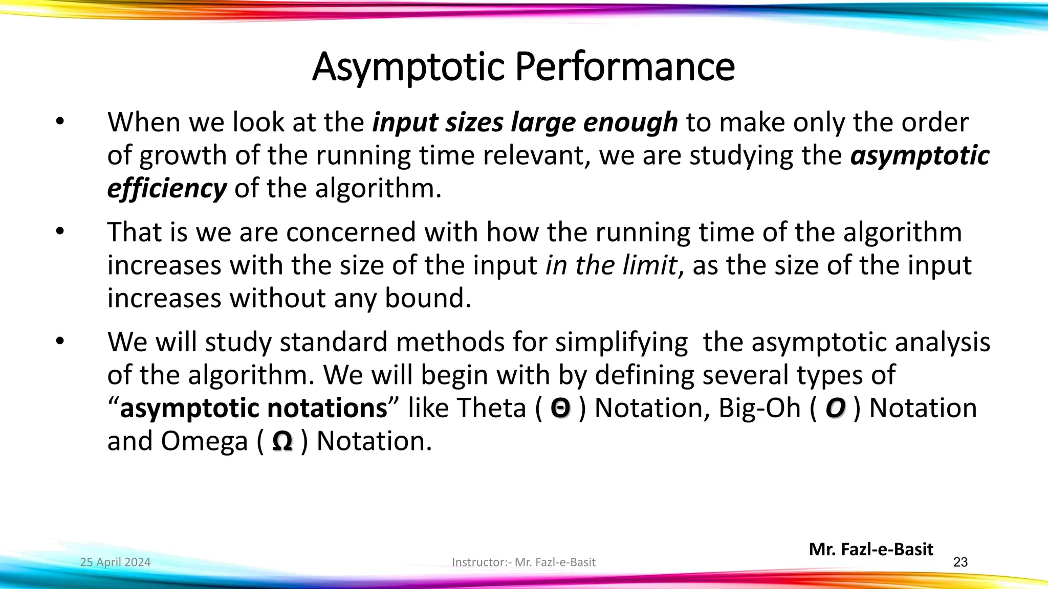 Mr. Fazl-e-Basit
25 April 2024 Instructor:- Mr. Fazl-e-Basit 23
• When we look at the input sizes large enough to make only the order
of growth of the running time relevant, we are studying the asymptotic
efficiency of the algorithm.
• That is we are concerned with how the running time of the algorithm
increases with the size of the input in the limit, as the size of the input
increases without any bound.
• We will study standard methods for simplifying the asymptotic analysis
of the algorithm. We will begin with by defining several types of
“asymptotic notations” like Theta ( Θ ) Notation, Big-Oh ( O ) Notation
and Omega ( Ω ) Notation.
Asymptotic Performance
 