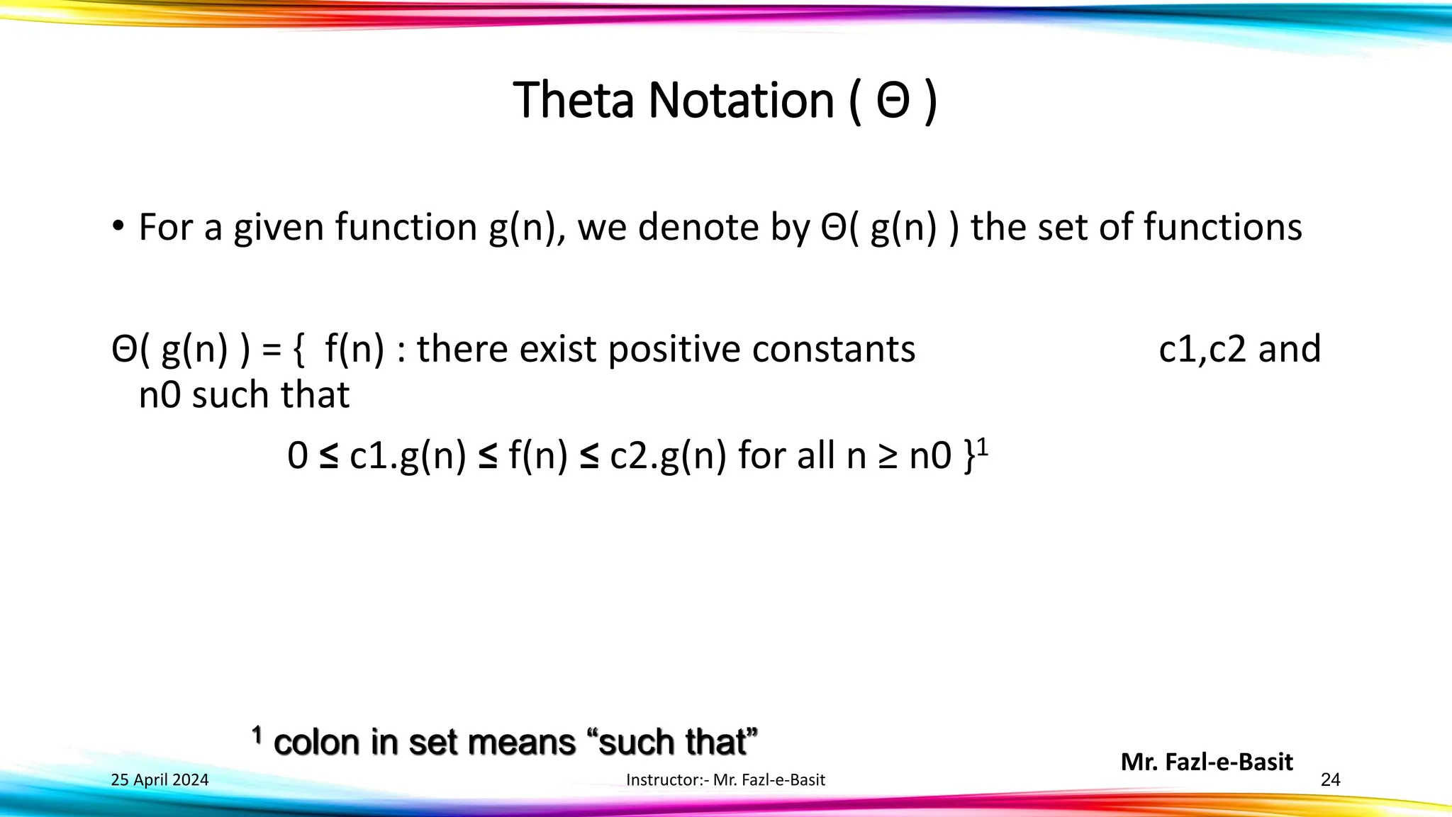Mr. Fazl-e-Basit
25 April 2024 Instructor:- Mr. Fazl-e-Basit 24
Theta Notation ( Θ )
• For a given function g(n), we denote by Θ( g(n) ) the set of functions
Θ( g(n) ) = { f(n) : there exist positive constants c1,c2 and
n0 such that
0 ≤ c1.g(n) ≤ f(n) ≤ c2.g(n) for all n ≥ n0 }1
1 colon in set means “such that”
 