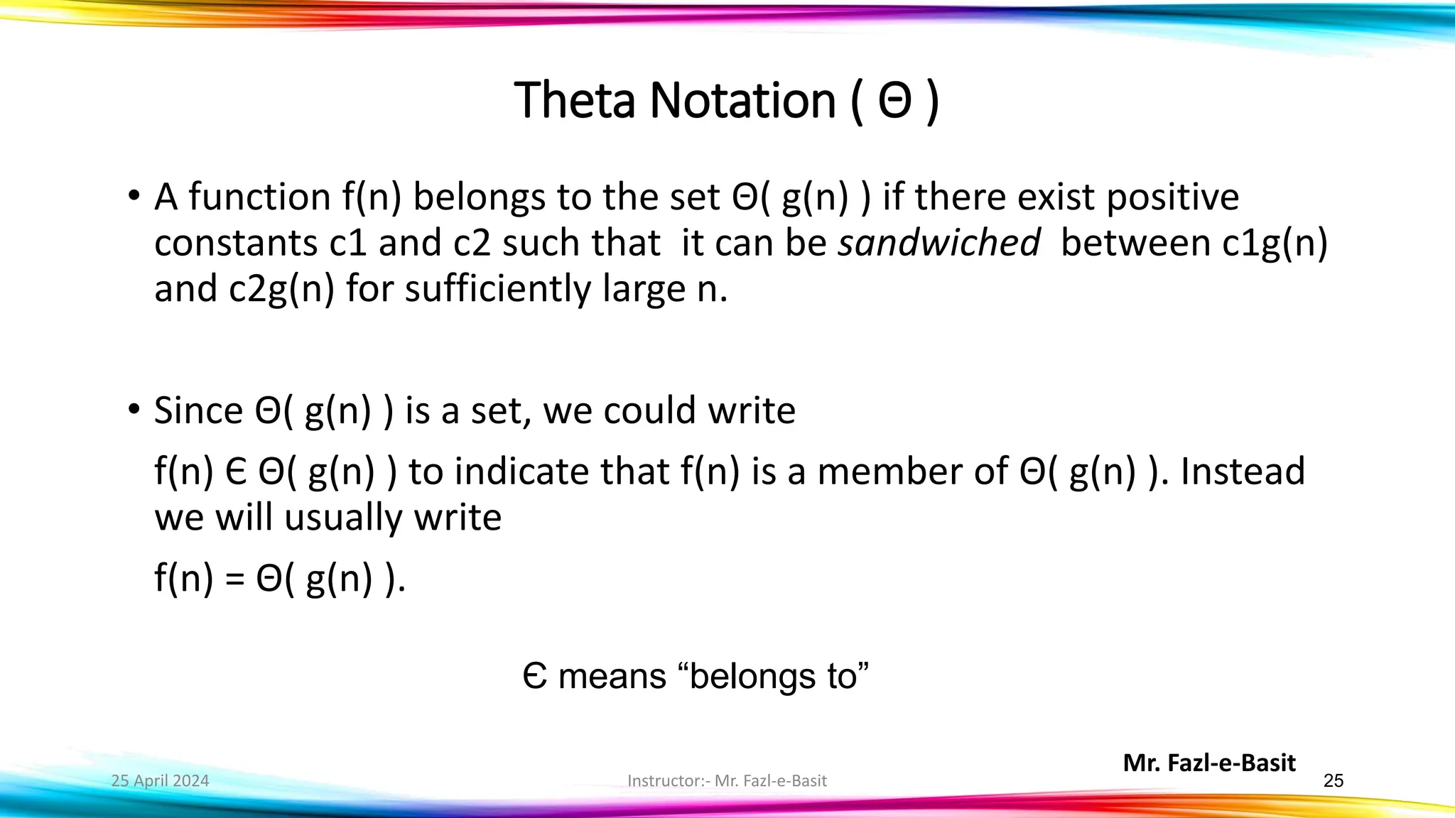 Mr. Fazl-e-Basit
25 April 2024 Instructor:- Mr. Fazl-e-Basit 25
• A function f(n) belongs to the set Θ( g(n) ) if there exist positive
constants c1 and c2 such that it can be sandwiched between c1g(n)
and c2g(n) for sufficiently large n.
• Since Θ( g(n) ) is a set, we could write
f(n) Є Θ( g(n) ) to indicate that f(n) is a member of Θ( g(n) ). Instead
we will usually write
f(n) = Θ( g(n) ).
Є means “belongs to”
Theta Notation ( Θ )
 