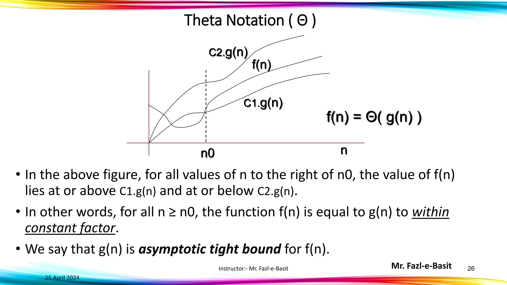 Mr. Fazl-e-Basit
25 April 2024
Instructor:- Mr. Fazl-e-Basit 26
C2.g(n)
f(n)
n0 n
C1.g(n)
f(n) = Θ( g(n) )
• In the above figure, for all values of n to the right of n0, the value of f(n)
lies at or above C1.g(n) and at or below C2.g(n).
• In other words, for all n ≥ n0, the function f(n) is equal to g(n) to within
constant factor.
• We say that g(n) is asymptotic tight bound for f(n).
Theta Notation ( Θ )
 