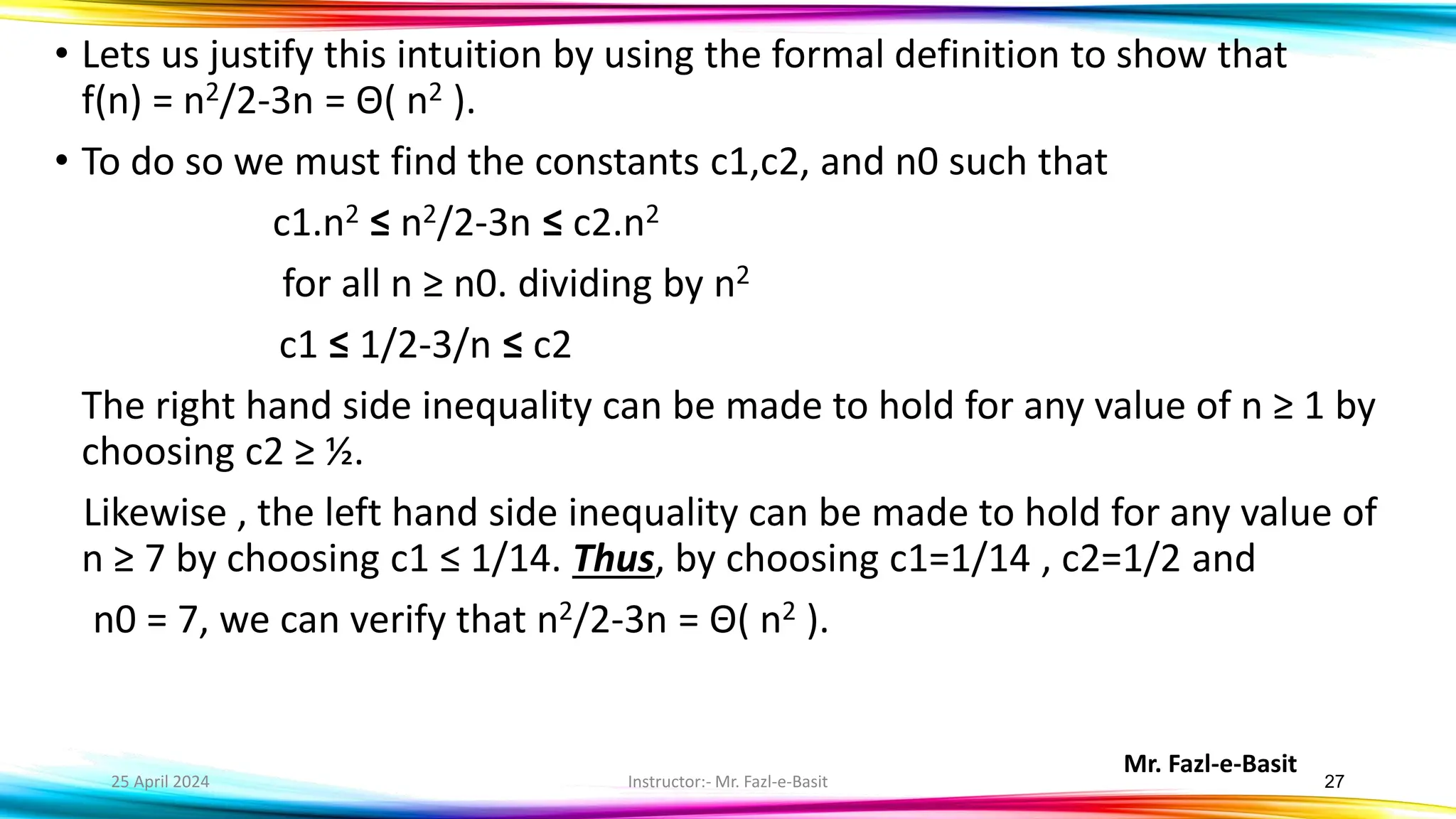 Mr. Fazl-e-Basit
25 April 2024 Instructor:- Mr. Fazl-e-Basit 27
• Lets us justify this intuition by using the formal definition to show that
f(n) = n2/2-3n = Θ( n2 ).
• To do so we must find the constants c1,c2, and n0 such that
c1.n2 ≤ n2/2-3n ≤ c2.n2
for all n ≥ n0. dividing by n2
c1 ≤ 1/2-3/n ≤ c2
The right hand side inequality can be made to hold for any value of n ≥ 1 by
choosing c2 ≥ ½.
Likewise , the left hand side inequality can be made to hold for any value of
n ≥ 7 by choosing c1 ≤ 1/14. Thus, by choosing c1=1/14 , c2=1/2 and
n0 = 7, we can verify that n2/2-3n = Θ( n2 ).
 