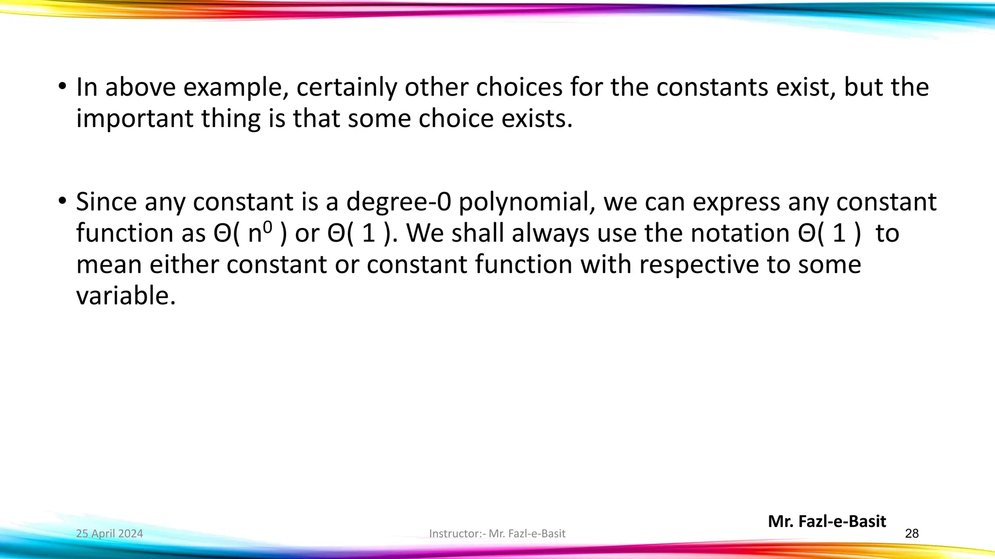 Mr. Fazl-e-Basit
25 April 2024 Instructor:- Mr. Fazl-e-Basit 28
• In above example, certainly other choices for the constants exist, but the
important thing is that some choice exists.
• Since any constant is a degree-0 polynomial, we can express any constant
function as Θ( n0 ) or Θ( 1 ). We shall always use the notation Θ( 1 ) to
mean either constant or constant function with respective to some
variable.
 