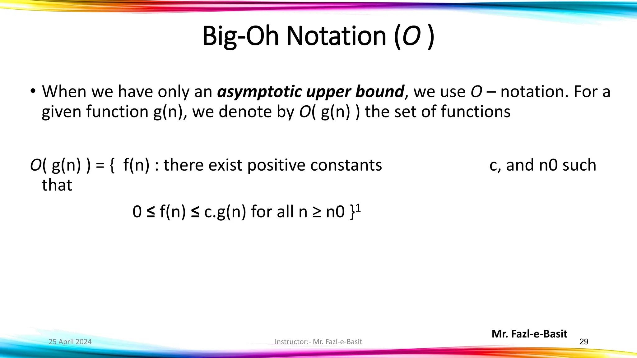 Mr. Fazl-e-Basit
25 April 2024 Instructor:- Mr. Fazl-e-Basit 29
Big-Oh Notation (O )
• When we have only an asymptotic upper bound, we use O – notation. For a
given function g(n), we denote by O( g(n) ) the set of functions
O( g(n) ) = { f(n) : there exist positive constants c, and n0 such
that
0 ≤ f(n) ≤ c.g(n) for all n ≥ n0 }1
 