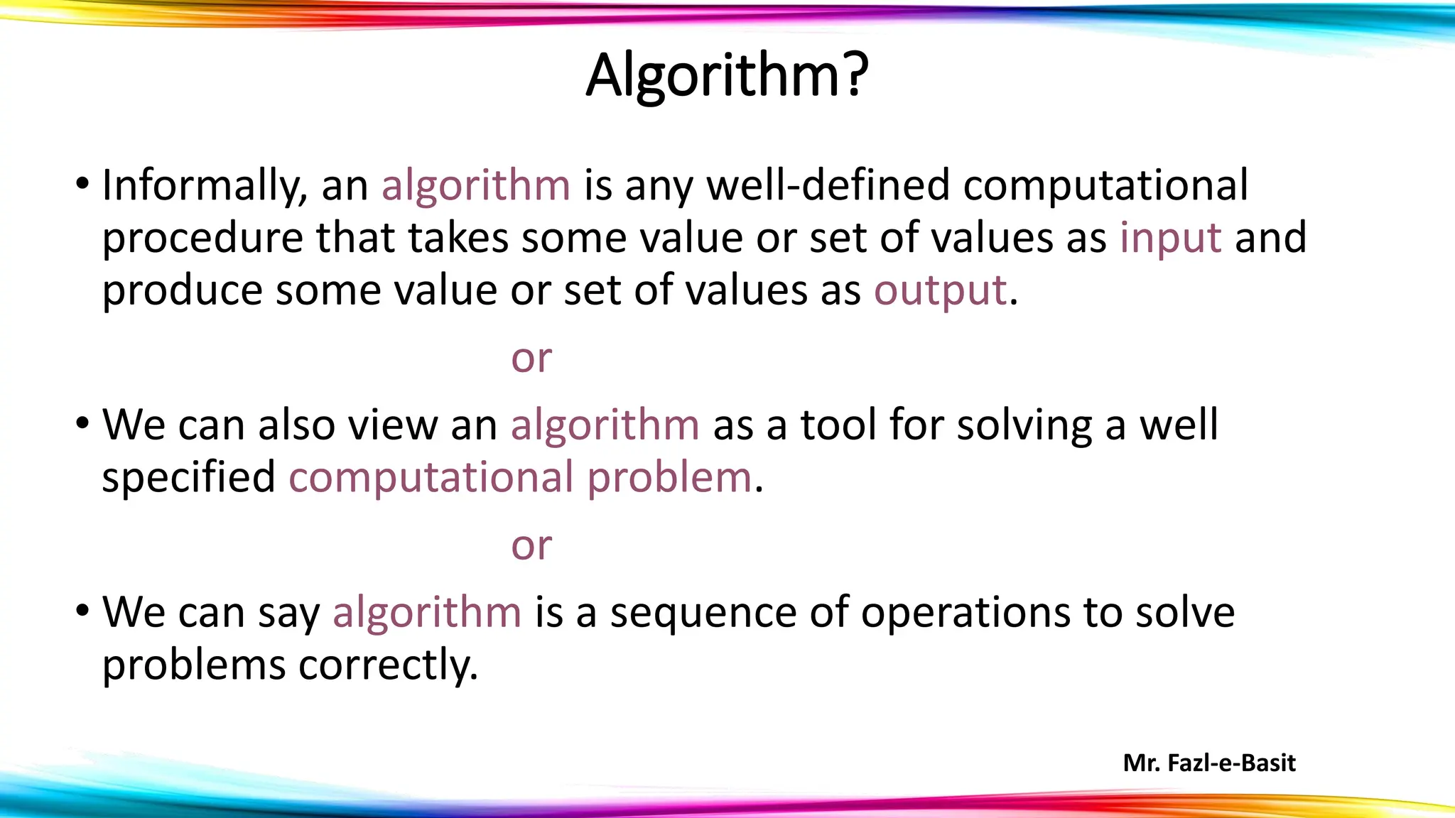Mr. Fazl-e-Basit
• Informally, an algorithm is any well-defined computational
procedure that takes some value or set of values as input and
produce some value or set of values as output.
or
• We can also view an algorithm as a tool for solving a well
specified computational problem.
or
• We can say algorithm is a sequence of operations to solve
problems correctly.
Algorithm?
 
