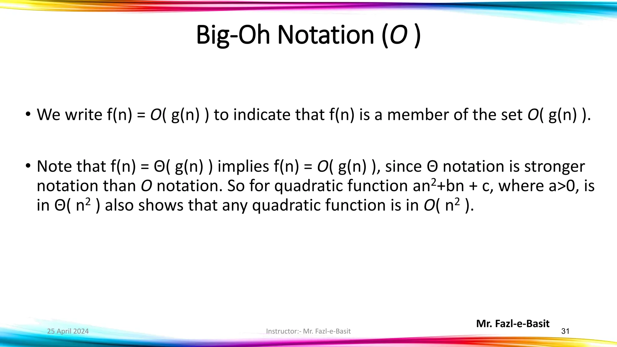 Mr. Fazl-e-Basit
25 April 2024 Instructor:- Mr. Fazl-e-Basit 31
• We write f(n) = O( g(n) ) to indicate that f(n) is a member of the set O( g(n) ).
• Note that f(n) = Θ( g(n) ) implies f(n) = O( g(n) ), since Θ notation is stronger
notation than O notation. So for quadratic function an2+bn + c, where a>0, is
in Θ( n2 ) also shows that any quadratic function is in O( n2 ).
Big-Oh Notation (O )
 