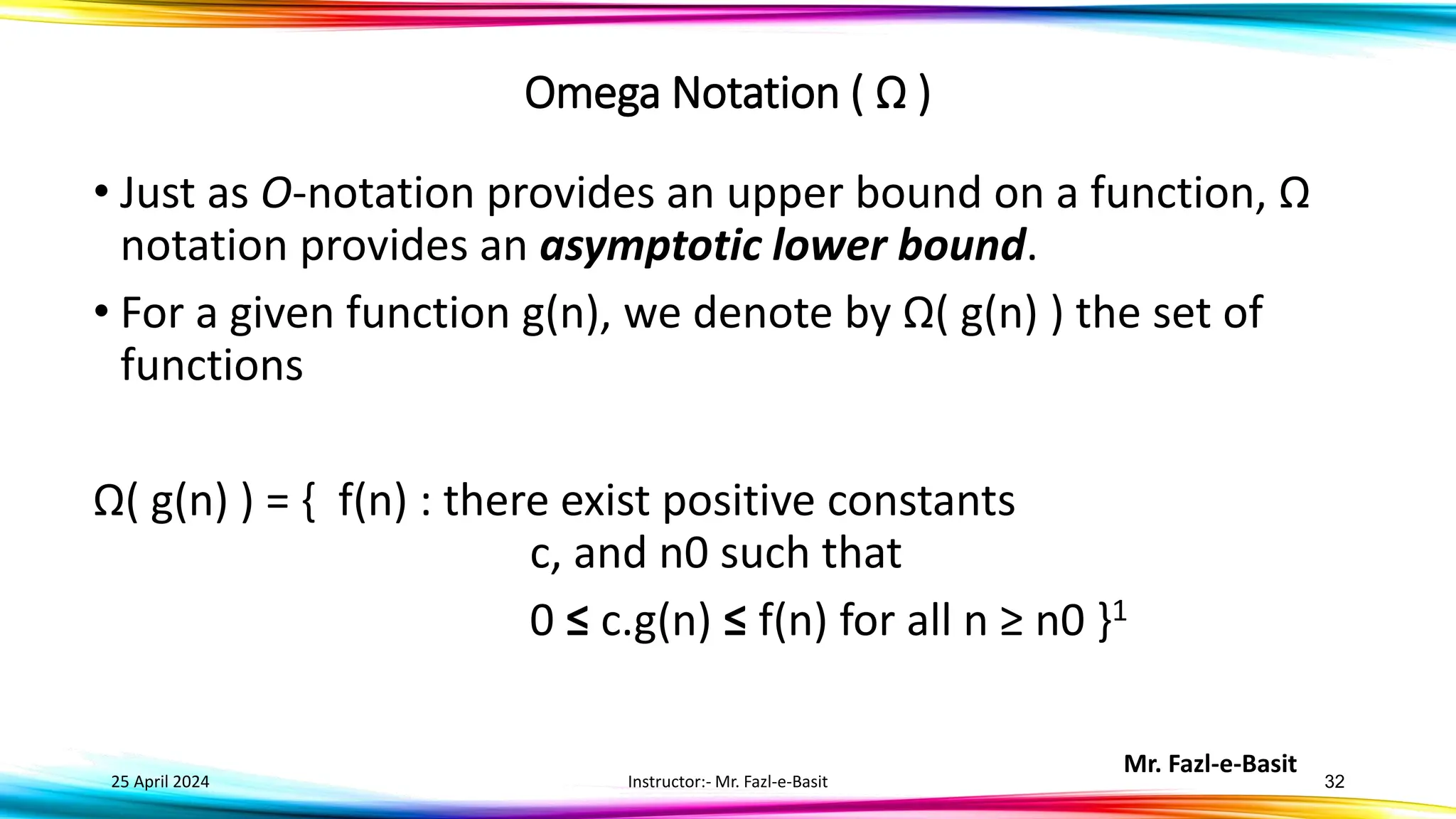 Mr. Fazl-e-Basit
25 April 2024 Instructor:- Mr. Fazl-e-Basit 32
Omega Notation ( Ω )
• Just as O-notation provides an upper bound on a function, Ω
notation provides an asymptotic lower bound.
• For a given function g(n), we denote by Ω( g(n) ) the set of
functions
Ω( g(n) ) = { f(n) : there exist positive constants
c, and n0 such that
0 ≤ c.g(n) ≤ f(n) for all n ≥ n0 }1
 